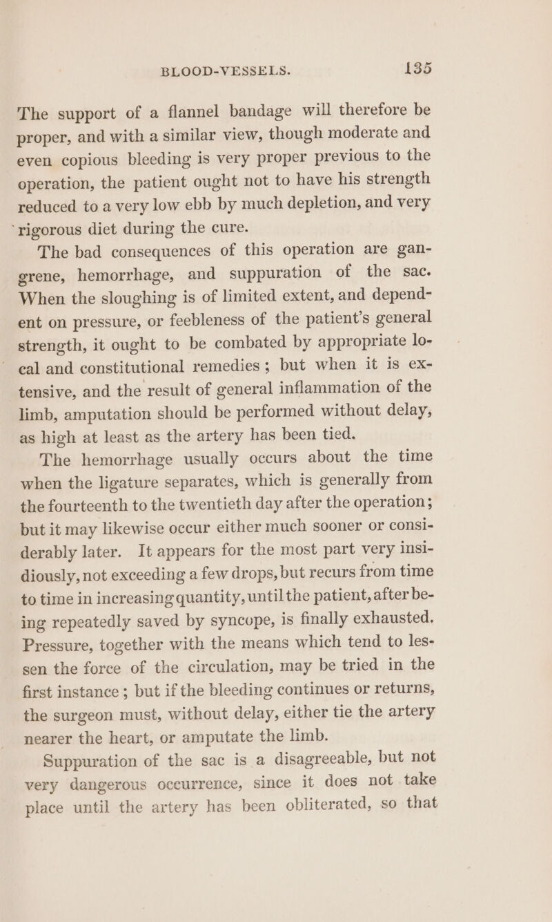 The support of a flannel bandage will therefore be proper, and with a similar view, though moderate and even copious bleeding is very proper previous to the operation, the patient ought not to have his strength reduced to a very low ebb by much depletion, and very ‘rigorous diet during the cure. The bad consequences of this operation are gan- grene, hemorrhage, and suppuration of the sac. When the sloughing is of limited extent, and depend- ent on pressure, or feebleness of the patient's general strength, it ought to be combated by appropriate lo- eal and constitutional remedies; but when it is ex- tensive, and the result of general inflammation of the limb, amputation should be performed without delay, as high at least as the artery has been tied. The hemorrhage usually occurs about the time when the ligature separates, which is generally from the fourteenth to the twentieth day after the operation; but it may likewise occur either much sooner or consi- derably later. It appears for the most part very insi- diously, not exceeding a few drops, but recurs from time to time in increasing quantity, until the patient, after be- ing repeatedly saved by syncope, is finally exhausted. Pressure, together with the means which tend to les- sen the force of the circulation, may be tried in the first instance ; but if the bleeding continues or returns, the surgeon must, without delay, either tie the artery nearer the heart, or amputate the limb. Suppuration of the sac is a disagreeable, but not very dangerous occurrence, since it does not take place until the artery has been obliterated, so that