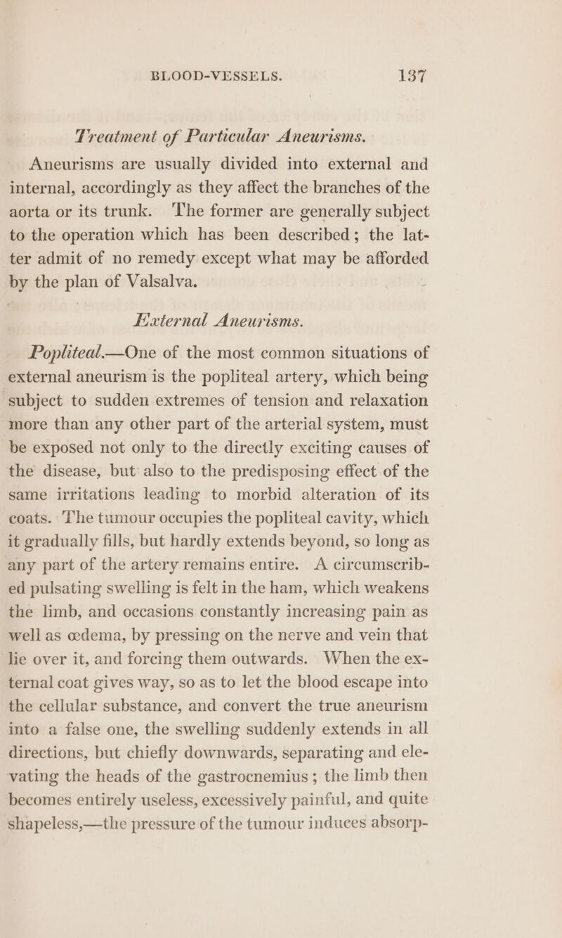 Treatment of Particular Aneurisms. Aneurisms are usually divided into external and internal, accordingly as they affect the branches of the aorta or its trunk. ‘The former are generally subject to the operation which has been described; the lat- ter admit of no remedy except what may be afforded by the plan of Valsalva. External Aneurisms. Popliteal.—One of the most common situations of external aneurism is the popliteal artery, which being subject to sudden extremes of tension and relaxation more than any other part of the arterial system, must be exposed not only to the directly exciting causes of the disease, but also to the predisposing effect of the same irritations leading to morbid alteration of its coats. The tumour occupies the popliteal cavity, which it gradually fills, but hardly extends beyond, so long as any part of the artery remains entire. A circumscrib- ed pulsating swelling is felt in the ham, which weakens the limb, and occasions constantly increasing pain as well as oedema, by pressing on the nerve and vein that lie over it, and forcing them outwards. When the ex- ternal coat gives way, so as to let the blood escape into the cellular substance, and convert the true aneurism into a false one, the swelling suddenly extends in all directions, but chiefly downwards, separating and ele- vating the heads of the gastrocnemius ; the limb then becomes entirely useless, excessively painful, and quite shapeless,—the pressure of the tumour induces absorp-