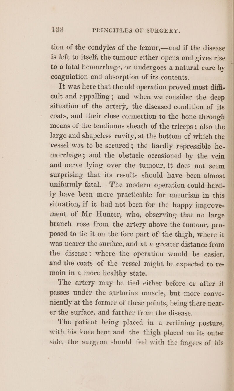 tion of the condyles of the femur,—and if the disease to a fatal hemorrhage, or undergoes a natural cure by coagulation and absorption of its contents. It was here that the old operation proved most diffi- cult and appalling; and when we consider the deep situation of the artery, the diseased condition of its coats, and their close connection to the bone through means of the tendinous sheath of the triceps; also the large and shapeless cavity, at the bottom of which the vessel was to be secured; the hardly repressible he- morrhage; and the obstacle occasioned by the vein surprising that its results should have been almost uniformly fatal. ‘The modern operation could hard- ly have been more practicable for aneurism in this situation, if it had not been for the happy improve- branch rose from the artery above the tumour, pro- posed to tie it on the fore part of the thigh, where it was nearer the surface, and at a greater distance from the disease; where the operation would be easier, main in a more healthy state. The artery may be tied either before or after it passes under the sartorius muscle, but more conve- niently at the former of these points, being there near- er the surface, and farther from the disease. The patient being placed in a reclining posture, with his knee bent and the thigh placed on its outer side, the surgeon should feel with the fingers of his SS