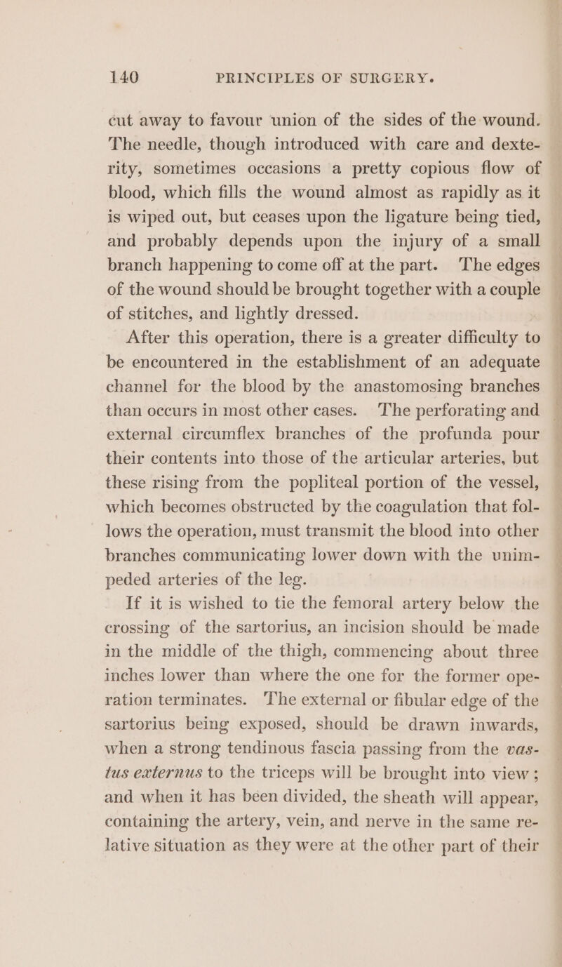 cut away to favour union of the sides of the wound. The needle, though introduced with care and dexte- rity, sometimes occasions a pretty copious flow of blood, which fills the wound almost as rapidly as it is wiped out, but ceases upon the ligature being tied, and probably depends upon the injury of a small branch happening to come off at the part. The edges of the wound should be brought together with a couple of stitches, and lightly dressed. After this operation, there is a greater difficulty to be encountered in the establishment of an adequate channel for the blood by the anastomosing branches en i ee” oe SS ee P — external circumflex branches of the profunda pour their contents into those of the articular arteries, but these rising from the popliteal portion of the vessel, which becomes obstructed by the coagulation that fol- lows the operation, must transmit the blood into other branches communicating lower down with the unim- peded arteries of the leg. If it is wished to tie the femoral artery below the crossing of the sartorius, an incision should be made in the middle of the thigh, commencing about three inches lower than where the one for the former ope- ration terminates. ‘The external or fibular edge of the sartorius being exposed, should be drawn inwards, when a strong tendinous fascia passing from the vas- tus externus to the triceps will be brought into view ; and when it has been divided, the sheath will appear, containing the artery, vein, and nerve in the same re- lative situation as they were at the other part of their eS ee Se