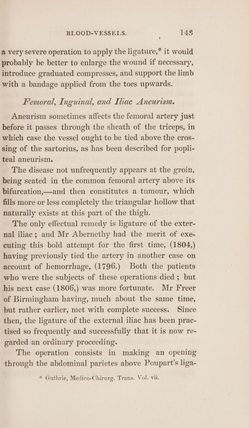a very severe operation to apply the ligature,* it would probably be better to enlarge the wound if necessary, introduce graduated compresses, and support the limb with a bandage applied from the toes upwards. Femoral, Inguinal, and Ihac Aneurism. Aneurism sometimes affects the femoral artery just before it passes through the sheath of the triceps, in which case the vessel ought to be tied above the cros- sing of the sartorius, as has been described for popli- teal aneurism. The disease not unfrequently appears at the groin, being seated in the common femoral artery above its bifurcation,—and then constitutes a tumour, which fills more or less completely the triangular hollow that naturally exists at this part of the thigh. The only effectual remedy is ligature of the exter- nal iliac; and Mr Abernethy had the merit of exe- cuting this bold attempt for the first time, (1804,) having previously tied the artery in another case on account of hemorrhage, (1796.) Both the patients who were the subjects of these operations died ; but his next case (1806,) was more fortunate. Mr Freer of Birmingham having, much about the same time, but rather earlier, met with complete success. Since then, the ligature of the external iliac has been prac- tised so frequently and successfully that it is now re- garded an ordinary proceeding. The operation consists in making an opening through the abdominal parietes above Poupart’s liga- * Guthrie, Medico-Chirurg. Trans. Vol. vu.