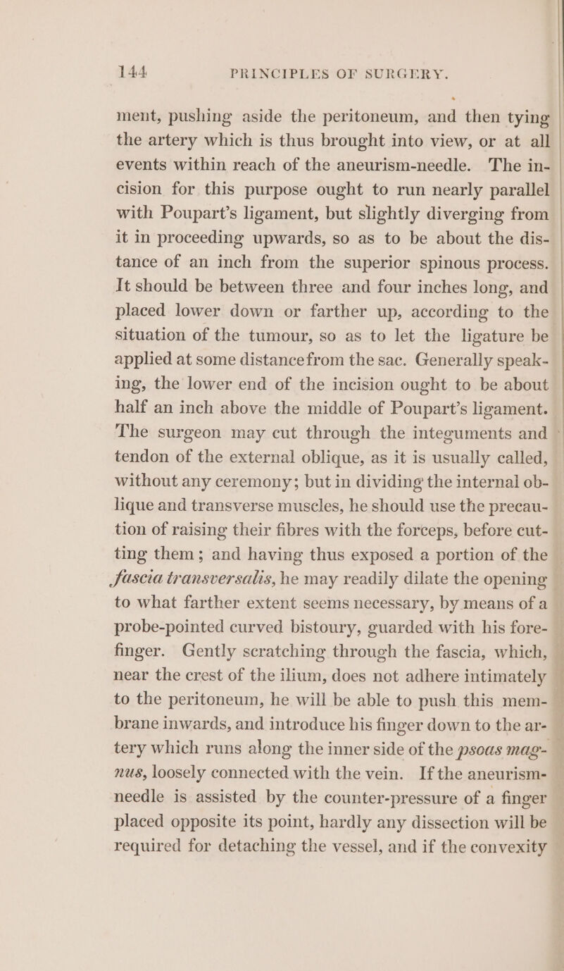 ment, pushing aside the peritoneum, and then tying the artery which is thus brought into view, or at all events within reach of the aneurism-needle. The in- cision for this purpose ought to run nearly parallel with Poupart’s ligament, but slightly diverging from — it in proceeding upwards, so as to be about the dis- tance of an inch from the superior spinous process. It should be between three and four inches long, and placed lower down or farther up, according to the situation of the tumour, so as to let the ligature be applied at some distance from the sac. Generally speak- ing, the lower end of the incision ought to be about half an inch above the middle of Poupart’s ligament. — The surgeon may cut through the inteeuments and © tendon of the external oblique, as it is usually called, without any ceremony; but in dividing the internal ob- lique and transverse muscles, he should use the precau- tion of raising their fibres with the forceps, before cut- ting them; and having thus exposed a portion of the — JSascia transversalis, he may readily dilate the opening . to what farther extent seems necessary, by means of a probe-pointed curved bistoury, guarded with his fore-— finger. Gently scratching through the fascia, which, — near the crest of the ilium, does net adhere intimately — to the peritoneum, he will be able to push this mem- _ brane inwards, and introduce his finger down to the ar- | tery which runs along the inner side of the psoas mag- — nus, loosely connected with the vein. Ifthe aneurism- needle is assisted by the counter-pressure of a finger placed opposite its point, hardly any dissection will be required for detaching the vessel, and if the convexity