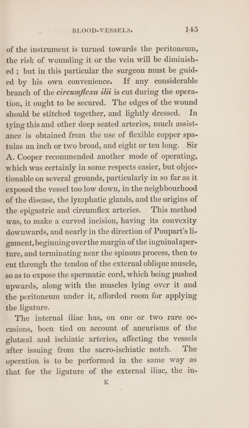 of the instrument is turned towards the peritoneum, the risk of wounding it or the vein will be diminish- ed; but in this particular the surgeon must be guid- ed by his own convenience. If any considerable branch of the cercumflexa iit is cut during the opera- tion, it ought to be secured. The edges of the wound should be stitched together, and lightly dressed. In tying this and other deep seated arteries, much assist- ance is obtained from the use of flexible copper spa- tulas an inch or two broad, and eight or ten long. Sir A. Cooper recommended another mode of operating, which was certainly in some respects easier, but objec- tionable on several grounds, particularly in so far as it exposed the vessel too low down, in the neighbourhood of the disease, the lymphatic glands, and the origins of the epigastric and circumflex arteries. This method was, to make a curved incision, having its convexity downwards, and nearly in the direction of Poupart’s li- gament, beginning over the margin of the inguinal aper- ture, and terminating near the spinous process, then to cut through the tendon of the external oblique muscle, so as to expose the spermatic cord, which being pushed upwards, along with the muscles lying over it and the peritoneum under it, afforded room for applying the ligature. The internal iliac has, on one or two rare oc- casions, been tied on account of aneurisms of the gluteal and ischiatic arteries, affecting the vessels after issuing from the sacro-ischiatic notch. The operation is to be performed in the same way as that for the ligature of the external iliac, the in- K