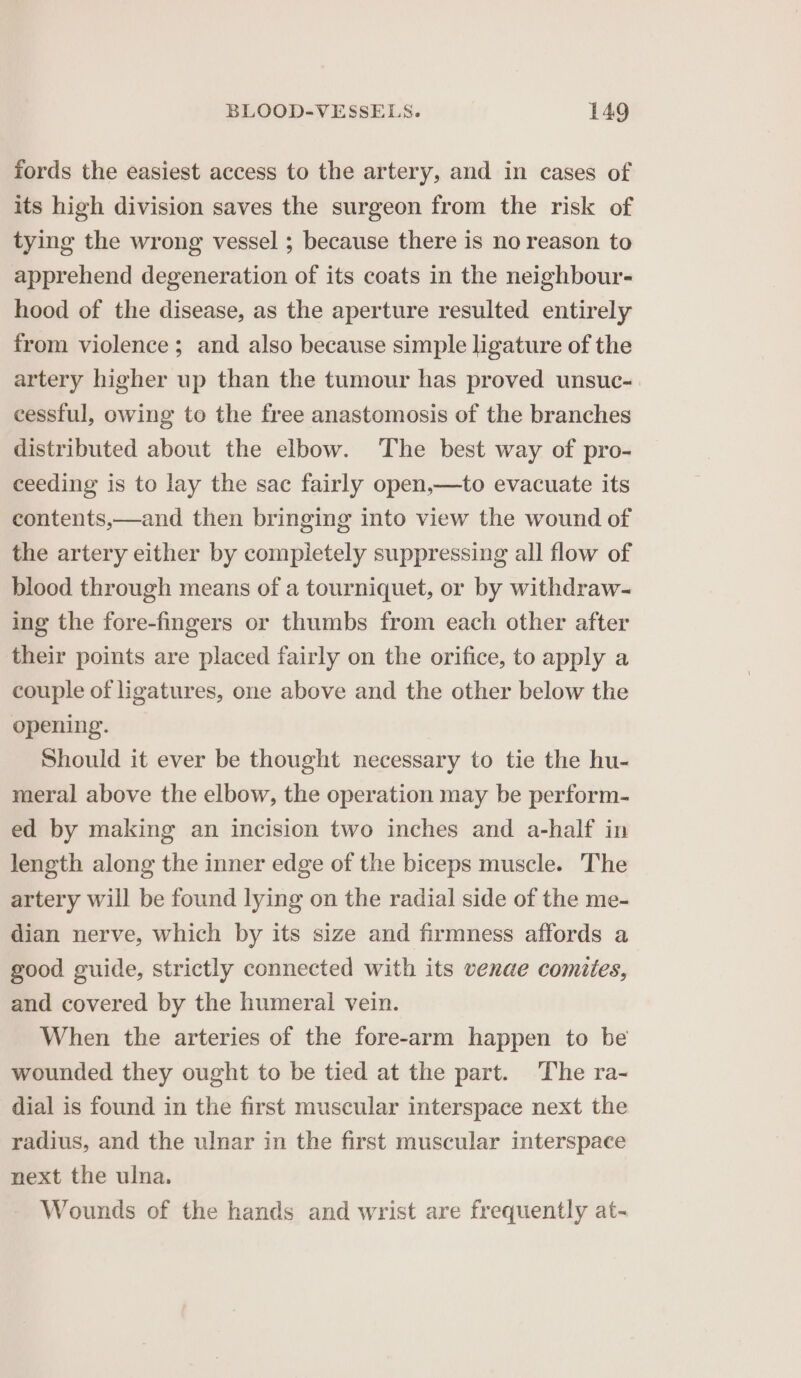 fords the easiest access to the artery, and in cases of its high division saves the surgeon from the risk of tying the wrong vessel ; because there is no reason to apprehend degeneration of its coats in the neighbour- hood of the disease, as the aperture resulted entirely from violence; and also because simple ligature of the artery higher up than the tumour has proved unsuc- cessful, owing to the free anastomosis of the branches distributed about the elbow. The best way of pro- ceeding is to lay the sac fairly open,—to evacuate its contents,—and then bringing into view the wound of the artery either by completely suppressing all flow of blood through means of a tourniquet, or by withdraw- ing the fore-fingers or thumbs from each other after their points are placed fairly on the orifice, to apply a couple of ligatures, one above and the other below the opening. Should it ever be thought necessary to tie the hu- meral above the elbow, the operation may be perform- ed by making an incision two inches and a-half in length along the inner edge of the biceps muscle. The artery will be found lying on the radial side of the me- dian nerve, which by its size and firmness affords a good guide, strictly connected with its venae comites, and covered by the humeral vein. When the arteries of the fore-arm happen to be wounded they ought to be tied at the part. The ra- dial is found in the first muscular interspace next the radius, and the ulnar in the first muscular interspace next the ulna. Wounds of the hands and wrist are frequently at-
