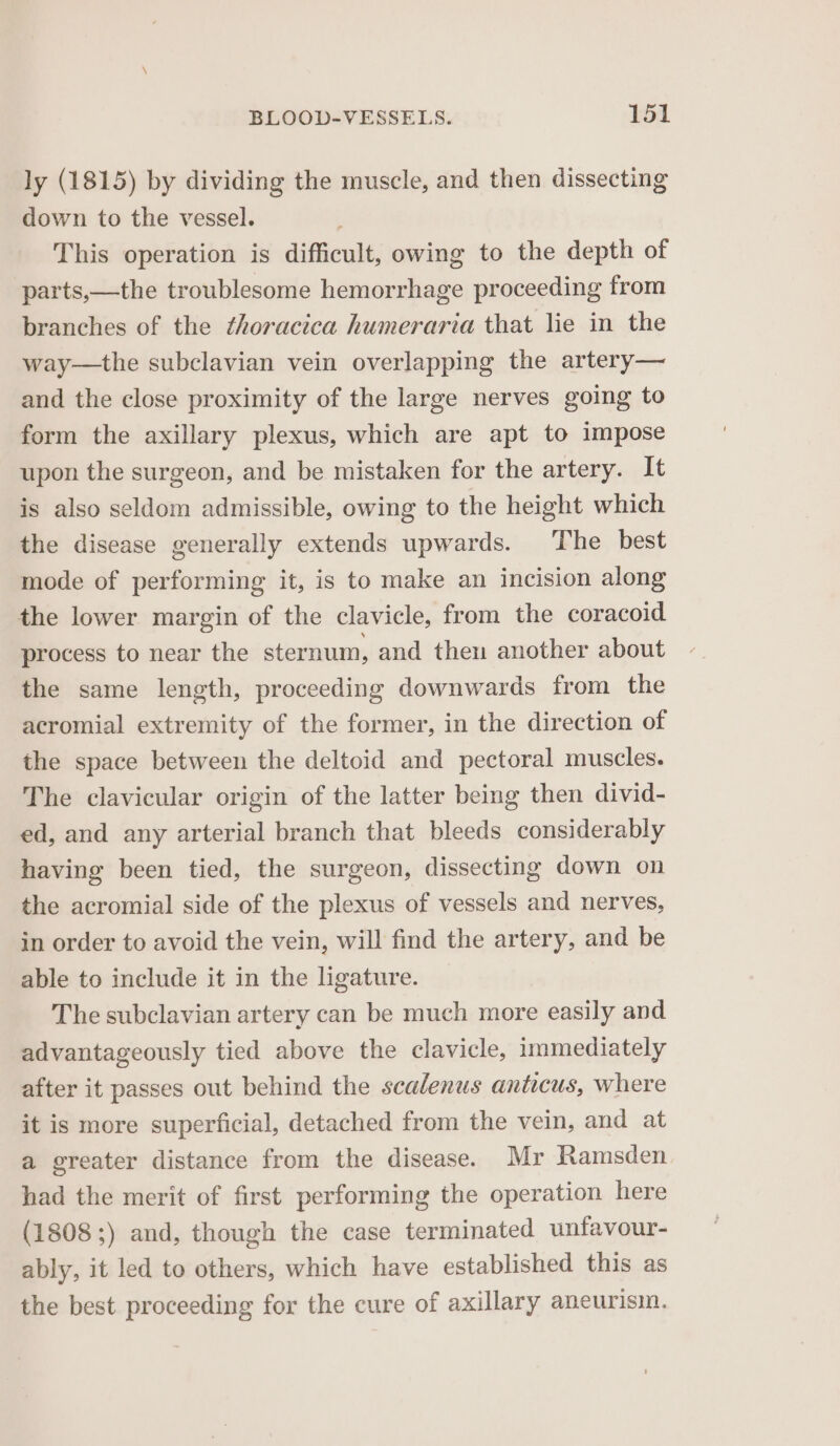 ly (1815) by dividing the muscle, and then dissecting down to the vessel. This operation is difficult, owing to the depth of parts,—the troublesome hemorrhage proceeding from branches of the ¢horacica humeraria that lie in the way—the subclavian vein overlapping the artery— and the close proximity of the large nerves going to form the axillary plexus, which are apt to impose upon the surgeon, and be mistaken for the artery. It is also seldom admissible, owing to the height which the disease generally extends upwards. The best mode of performing it, is to make an incision along the lower margin of the clavicle, from the coracoid process to near the sternum, and then another about the same length, proceeding downwards from the acromial extremity of the former, in the direction of the space between the deltoid and pectoral muscles. The clavicular origin of the latter being then divid- ed, and any arterial branch that bleeds considerably having been tied, the surgeon, dissecting down on the acromial side of the plexus of vessels and nerves, in order to avoid the vein, will find the artery, and be able to include it in the ligature. The subclavian artery can be much more easily and advantageously tied above the clavicle, immediately after it passes out behind the scalenus antecus, where it is more superficial, detached from the vein, and at a greater distance from the disease. Mr Ramsden had the merit of first performing the operation here (1808 ;) and, though the case terminated unfavour- ably, it led to others, which have established this as the best proceeding for the cure of axillary aneurisin.