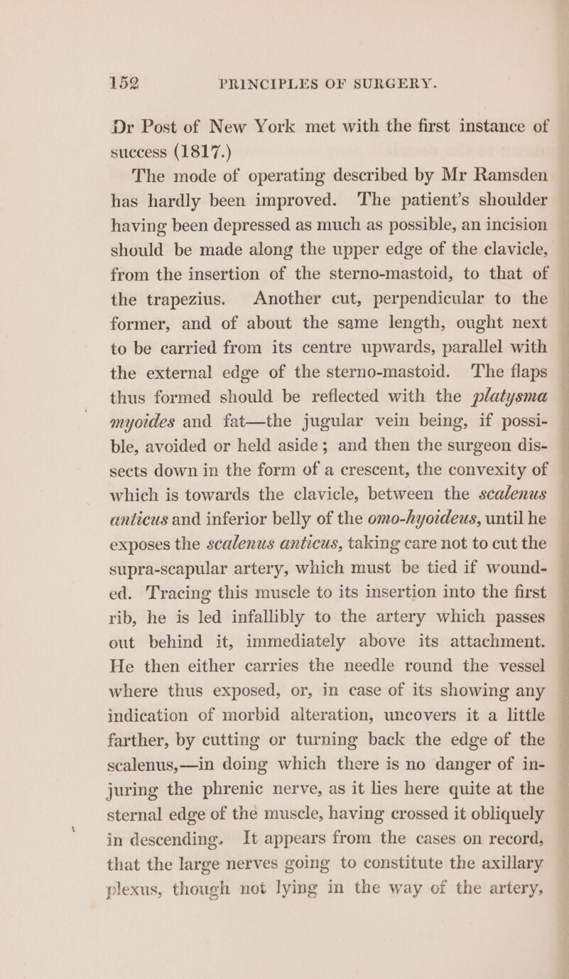 Dr Post of New York met with the first instance of success (1817.) . The mode of operating described by Mr Ramsden has hardly been improved. ‘The patient’s shoulder having been depressed as much as possible, an incision should be made along the upper edge of the clavicle, the trapezius. Another cut, perpendicular to the former, and of about the same length, ought next to be carried from its centre upwards, parallel with the external edge of the sterno-mastoid. The flaps thus formed should be reflected with the platysma myotdes and fat—the jugular vein being, if possi- which is towards the clavicle, between the scalenus anticus and inferior belly of the omo-hyoideus, until he supra-scapular artery, which must be tied if wound- ed. Tracing this muscle to its insertion into the first rib, he is led infallibly to the artery which passes out behind it, immediately above its attachment. He then either carries the needle round the vessel indication of morbid alteration, uncovers it a little farther, by cutting or turning back the edge of the scalenus,—in doing which there is no danger of in- juring the phrenic nerve, as it lies here quite at the sternal edge of the muscle, having crossed it obliquely in descending. It appears from the cases on record, that the large nerves going to constitute the axillary plexus, though not lying in the way of the artery,