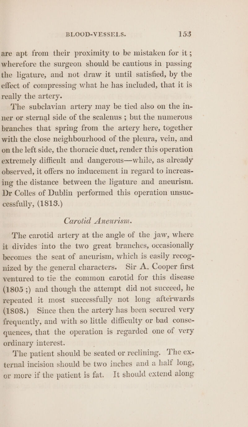 are apt from their proximity to be mistaken for it ; wherefore the surgeon should be cautious in passing the ligature, and not draw it until satisfied, by the effect of compressing what he has included, that it is really the artery. The subclavian artery may be tied also on the i in- ner or sternal side of the scalenus ; but the numerous branches that spring from the artery here, together with the close neighbourhood of the pleura, vein, and on the left side, the thoracic duct, render this operation extremely difficult and dangerous—while, as already observed, it offers no inducement in regard to increas- ing the distance between the ligature and aneurism. Dr Colles of Dublin performed this operation unsuc- cessfully, (1813.) Carotid Aneurism. The carotid artery at the angle of the jaw, where it divides into the two great branches, occasionally becomes the seat of aneurism, which is easily recog- nized by the general characters. Sir A. Cooper first ventured to tie the common carotid for this disease (1805 ;) and though the attempt did not succeed, he repeated it most successfully not long afterwards (1808.) Since then the artery has been secured very frequently, and with so little difficulty or bad conse- quences, that the operation is regarded one of very ordinary interest. The patient should be seated or reclining. ‘The ex- ternal incision should be two inches and a half long, or more if the patient is fat. It should extend along