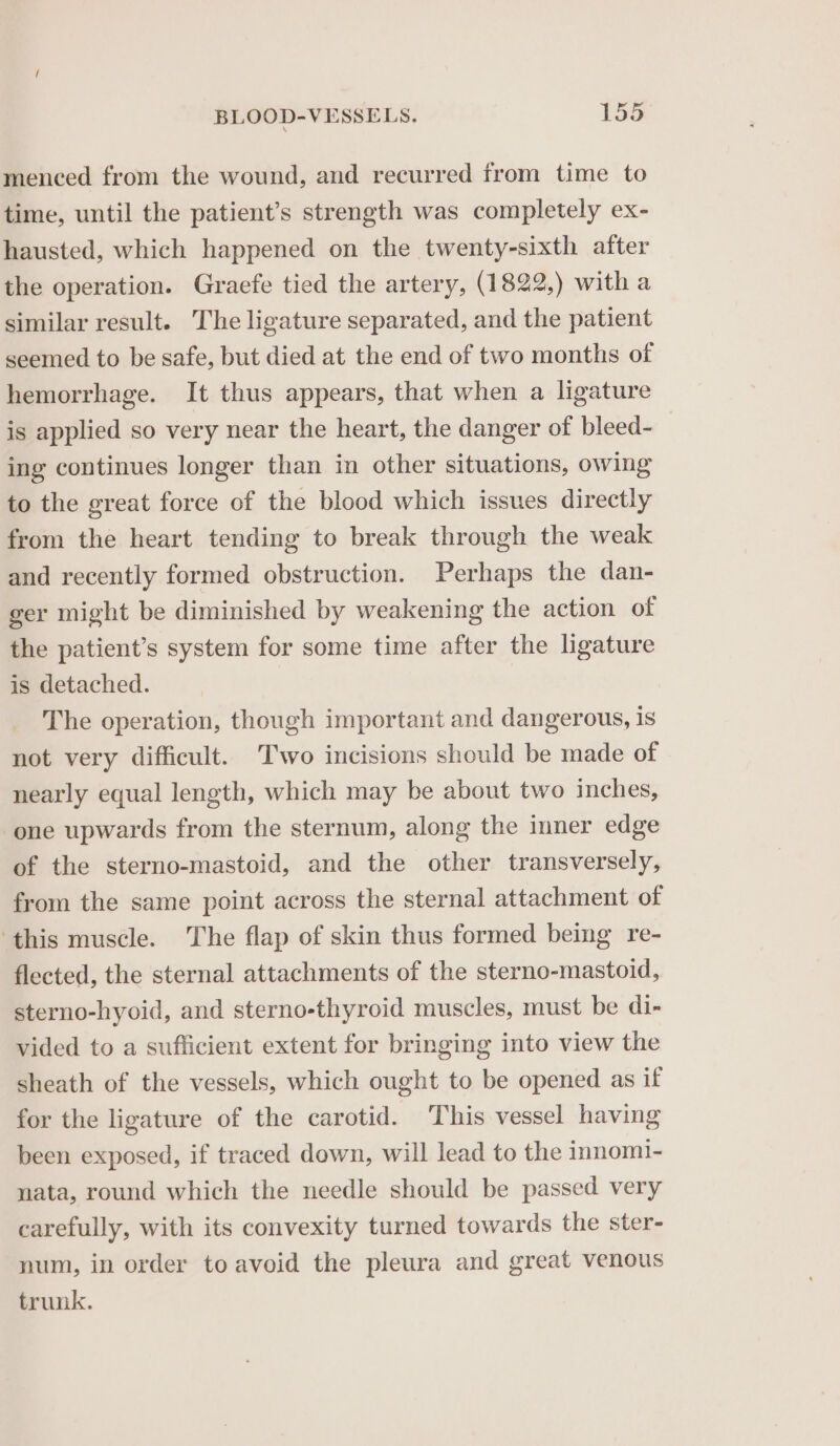 menced from the wound, and recurred from time to time, until the patient’s strength was completely ex- hausted, which happened on the twenty-sixth after the operation. Graefe tied the artery, (1822,) with a similar result. The ligature separated, and the patient seemed to be safe, but died at the end of two months of hemorrhage. It thus appears, that when a ligature is applied so very near the heart, the danger of bleed-_ ing continues longer than in other situations, owing to the great force of the blood which issues directly from the heart tending to break through the weak and recently formed obstruction. Perhaps the dan- ger might be diminished by weakening the action of the patient’s system for some time after the ligature is detached. The operation, though important and dangerous, is not very difficult. Two incisions should be made of nearly equal length, which may be about two inches, one upwards from the sternum, along the inner edge of the sterno-mastoid, and the other transversely, from the same point across the sternal attachment of ‘this muscle. The flap of skin thus formed being re- flected, the sternal attachments of the sterno-mastoid, sterno-hyoid, and sterno-thyroid muscles, must be di- vided to a sufficient extent for bringing into view the sheath of the vessels, which ought to be opened as if for the ligature of the carotid. This vessel having been exposed, if traced down, will lead to the innomi- nata, round which the needle should be passed very carefully, with its convexity turned towards the ster- num, in order to avoid the pleura and great venous trunk.