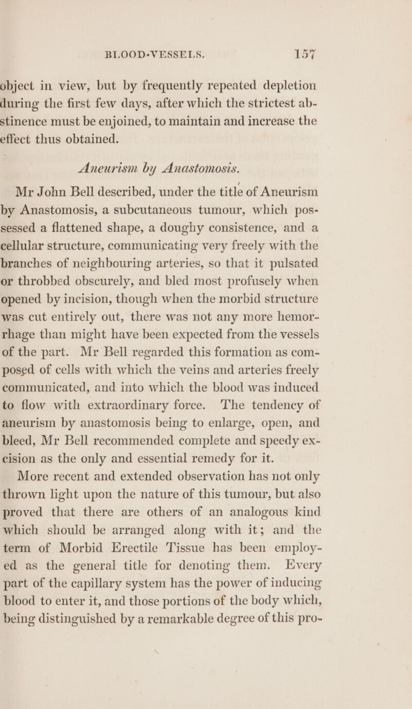 object in view, but by frequently repeated depletion during the first few days, after which the strictest ab- stinence must be enjoined, to maintain and increase the effect thus obtained. Aneurism by Anastomosis. Mr John Bell described, under the title of Aneurism by Anastomosis, a subcutaneous tumour, which pos- sessed a flattened shape, a doughy consistence, and a cellular structure, communicating very freely with the branches of neighbouring arteries, so that it pulsated. or throbbed obscurely, and bled most profusely when opened by incision, though when the morbid structure Was cut entirely out, there was not any more hemor- rhage than might have been expected from the vessels of the part. Mr Bell regarded this formation as com- posed of cells with which the veins and arteries freely communicated, and into which the blood was induced to flow with extraordinary force. The tendency of aneurism by anastomosis being to enlarge, open, and bleed, Mr Bell recommended complete and speedy ex- cision as the only and essential remedy for it. More recent and extended observation has not only thrown light upon the nature of this tumour, but also proved that there are others of an analogous kind which should be arranged along with it; and the term of Morbid Erectile Tissue has been employ- ed as the general title for denoting them. Every part of the capillary system has the power of inducing blood to enter it, and those portions of the body which, being distinguished by a remarkable degree of this pro-