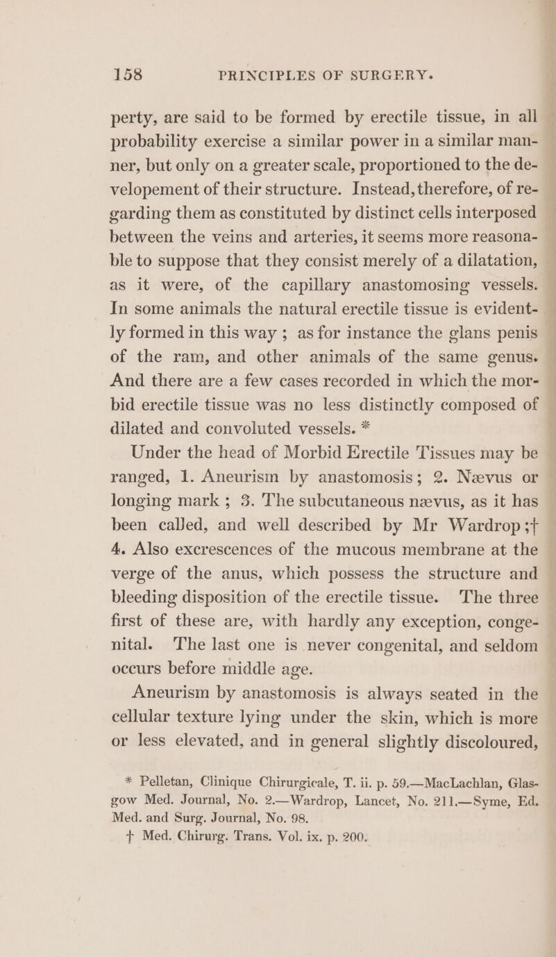 perty, are said to be formed by erectile tissue, in all — probability exercise a similar power in a similar man- — ner, but only on a greater scale, proportioned to the de- velopement of their structure. Instead, therefore, of re- garding them as constituted by distinct cells interposed between the veins and arteries, it seems more reasona- — ble to suppose that they consist merely of a dilatation, — as it were, of the capillary anastomosing vessels. In some animals the natural erectile tissue is evident- — ly formed in this way ; as for instance the glans penis . of the ram, and other animals of the same genus. And there are a few cases recorded in which the mor- bid erectile tissue was no less distinctly composed of dilated and convoluted vessels. * | Under the head of Morbid Erectile Tissues may be — ranged, 1. Aneurism by anastomosis; 2. Nevus or longing mark ; 3. The subcutaneous naevus, as it has been caJled, and well described by Mr Wardrop 3+ 4. Also excrescences of the mucous membrane at the verge of the anus, which possess the structure and bleeding disposition of the erectile tissue. The three — first of these are, with hardly any exception, conge- nital. The last one is never congenital, and seldom — occurs before middle age. Aneurism by anastomosis is always seated in the cellular texture lying under the skin, which is more or less elevated, and in general slightly discoloured, * Pelletan, Clinique Chirurgicale, T. ii. p. 59—MacLachlan, Glas- gow Med. Journal, No. 2.—Wardrop, Lancet, No. 211.—Syme, Ed. Med. and Surg. Journal, No. 98.