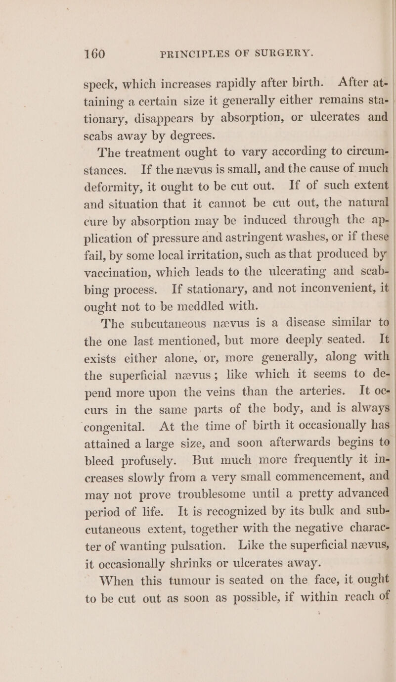 speck, which increases rapidly after birth. After at- taining a certain size it generally either remains sta- tionary, disappears by absorption, or ulcerates and scabs away by degrees. | The treatment ought to vary according to circum- stances. If the nevus is small, and the cause of much deformity, it ought to be cut out. If of such extent and situation that it cannot be cut out, the natural cure by absorption may be induced through the ap- plication of pressure and astringent washes, or if these fail, by some local irritation, such as that produced by vaccination, which leads to the ulcerating and scab- bing process. If stationary, and not inconvenient, it | ought not to be meddled with. | The subcutaneous nzevus is a disease similar to. the one last mentioned, but more deeply seated. It exists either alone, or, more generally, along with the superficial nzevus; like which it seems to de-| pend more upon the veins than the arteries. It oc- curs in the same parts of the body, and is always congenital. At the time of birth it occasionally hall attained a large size, and soon afterwards begins to bleed profusely. But much more frequently it in-_ creases slowly from a very small commencement, and may not prove troublesome until a pretty advanced period of life. It is recognized by its bulk and sub- cutaneous extent, together with the negative charac- ter of wanting pulsation. Like the superficial nevus, it occasionally shrinks or ulcerates away. When this tumour is seated on the face, it ought to be cut out as soon as possible, if within reach of ) | |