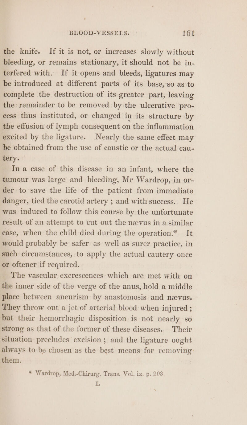 the knife. If it is not, or increases slowly without bleeding, or remains stationary, it should not be in- terfered with. If it opens and bleeds, ligatures may be introduced at different parts of its base, so as to complete the destruction of its greater part, leaving the: remainder to be removed by the ulcerative pro- cess thus instituted, or changed in its structure by the effusion of lymph consequent on the inflammation excited by the ligature. Nearly the same effect may be obtained from the use of caustic or the actual cau- tery. In a case of this disease in an infant, where the tumour was large and bleeding, Mr Wardrop, in or- der to save the life of the patient from immediate danger, tied the carotid artery ; and with success. He was induced to follow this course by the unfortunate result of an attempt to cut out the nevus in a similar case, when the child died during the operation.* It would probably be safer as well as surer practice, in such circumstances, to apply the actual cautery once or oftener if required. The vascular excrescences which are met with on the inner side of the verge of the anus, hold a middle place between aneurism by anastomosis and neevus. They throw out a jet of arterial blood when injured ; but their hemorrhagic disposition is not nearly so strong as that of the former of these diseases. Their situation precludes excision ; and the ligature ought always to be chosen as the best means for removing: them. * Wardrop, Med:-Chirurg. Trans. Vol. ix. p. 203 L ™