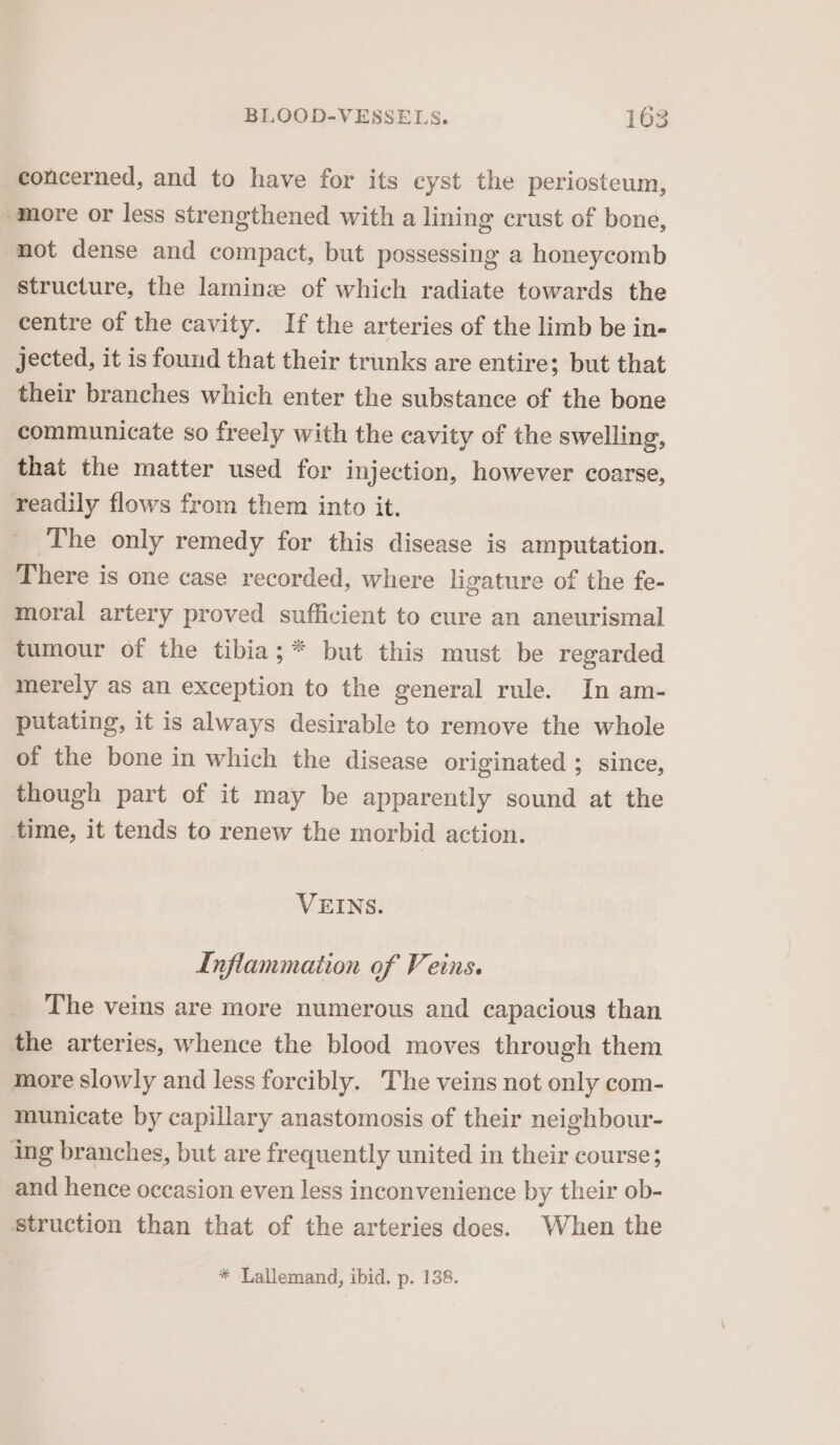 concerned, and to have for its eyst the periosteum, more or less strengthened with a lining crust of bone, not dense and compact, but possessing a honeycomb structure, the laminz of which radiate towards the centre of the cavity. If the arteries of the limb be in- jected, it is found that their trunks are entire; but that their branches which enter the substance of the bone communicate so freely with the cavity of the swelling, that the matter used for injection, however coarse, readily flows from them into it. ' The only remedy for this disease is amputation. There is one case recorded, where ligature of the fe- moral artery proved sufficient to cure an aneurismal tumour of the tibia; * but this must be regarded merely as an exception to the general rule. In am- putating, it is always desirable to remove the whole of the bone in which the disease originated ; since, though part of it may be apparently sound at the time, it tends to renew the morbid action. VEINS. Inflammation of Veins. The veins are more numerous and capacious than the arteries, whence the blood moves through them more slowly and less forcibly. The veins not only com- municate by capillary anastomosis of their neighbour- ing branches, but are frequently united in their course; and hence occasion even less inconvenience by their ob- struction than that of the arteries does. When the * Lallemand, ibid. p. 138.