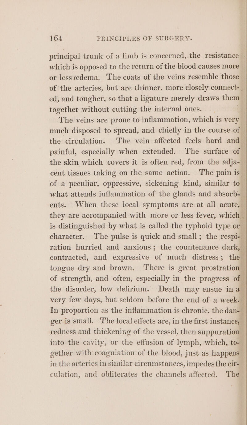 principal trunk of a limb is concerned, the resistance — which is opposed to the return of the blood causes more or less oedema. ‘The coats of the veins resemble those — of the arteries, but are thinner, more closely connect-_ ed, and tougher, so that a ligature merely draws them together without cutting the internal ones. The veins are prone to inflammation, which is very much disposed to spread, and chiefly in the course of — the circulation. The vein affected feels hard and painful, especially when extended. The surface of the skin which covers it is often red, from the adja- cent tissues taking on the same action. The pain is of a peculiar, oppressive, sickening kind, similar to” what attends inflammation of the glands and absorb- — ents. When these local symptoms are at all acute, they are accompanied with more or less fever, which is distinguished by what is called the typhoid type or character. The pulse is quick and small; the respi- ration hurried and anxious; the countenance dark, — contracted, and expressive of much distress; the ‘ tongue dry and brown. There is great prostration — of strength, and often, especially in the progress of the disorder, low delirium. Death may ensue in a very few days, but seldom before the end of a week. i In proportion as the inflammation is chronic, the dan- ! ger is small. The local effects are, in the first instance, redness and thickening of the vessel, then suppuration into the cavity, or the effusion of lymph, which, tom gether with coagulation of the blood, just as happens _ in the arteries in similar circumstances, impedes the cir- culation, and obliterates the channels affected. The