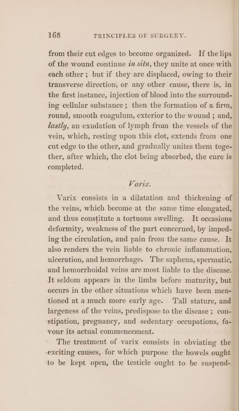 from their cut edges to become organized. If the lips of the wound continue 2 situ, they unite at once with each other ; but if they are displaced, owing to their transverse direction, or any other cause, there is, in the first instance, injection of blood into the surround- ing cellular substance; then the formation of a firm, round, smooth coagulum, exterior to the wound ; and, lastly, an exudation of lymph from the vessels of the vein, which, resting upon this clot, extends from one cut edge to the other, and gradually unites them toge- ther, after which, the clot being absorbed, the cure is completed. Varix. Varix consists in a dilatation and thickening of the veins, which become at the same time elongated, and thus constitute a tortuous swelling. It occasions deformity, weakness of the part concerned, by imped- ing the circulation, and pain from the same cause. It _ also renders the vein liable to chronic inflammation, ulceration, and hemorrhage. ‘The saphena, spermatic, and hemorrhoidal veins are most liable to the disease. It seldom appears in the limbs before maturity, but ‘occurs in the other situations which have been men- tioned at a much more early age. Tall stature, and largeness of the veins, predispose to the disease ; con- ‘stipation, pregnancy, and sedentary occupations, fa-— vour its actual commencement. The treatment of .varix consists in obviating the exciting causes, for which purpose the bowels ought ‘to be kept open, the testicle ought to be suspend-