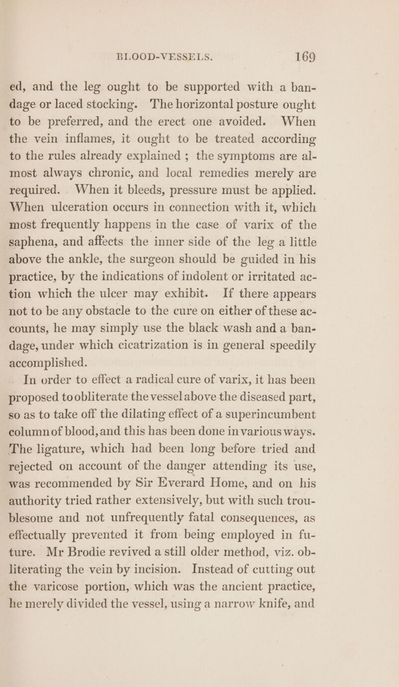 ed, and the leg ought to be supported with a ban- dage or laced stocking. The horizontal posture ought to be preferred, and the erect one avoided. When the vein inflames, it ought to be treated according to the rules already explained ; the symptoms are al- most always chronic, and local remedies merely are required. When it bleeds, pressure must be applied. When ulceration occurs in connection with it, which | most frequently happens in the case of varix of the saphena, and affects the inner side of the leg a little above the ankle, the surgeon should be guided in his practice, by the indications of indolent or irritated ac- tion which the ulcer may exhibit. If there appears not to be any obstacle to the cure on either of these ac- counts, he may simply use the black wash and a ban- dage, under which cicatrization is in general speedily accomplished. _ In order to effect a radical cure of varix, it has been proposed to obliterate the vessel above the diseased part, so as to take off the dilating effect of a superincumbent column of blood, and this has been done in various ways. The ligature, which had been long before tried and rejected on account of the danger attending its use, was recommended by Sir Everard Home, and on his authority tried rather extensively, but with such trou- blesome and not unfrequently fatal consequences, as effectually prevented it from: being employed in fu- ture. Mr Brodie revived a still older method, viz. ob- literating the vein by incision. Instead of cutting out the varicose portion, which was the ancient practice, he merely divided the vessel, using a narrow knife, and