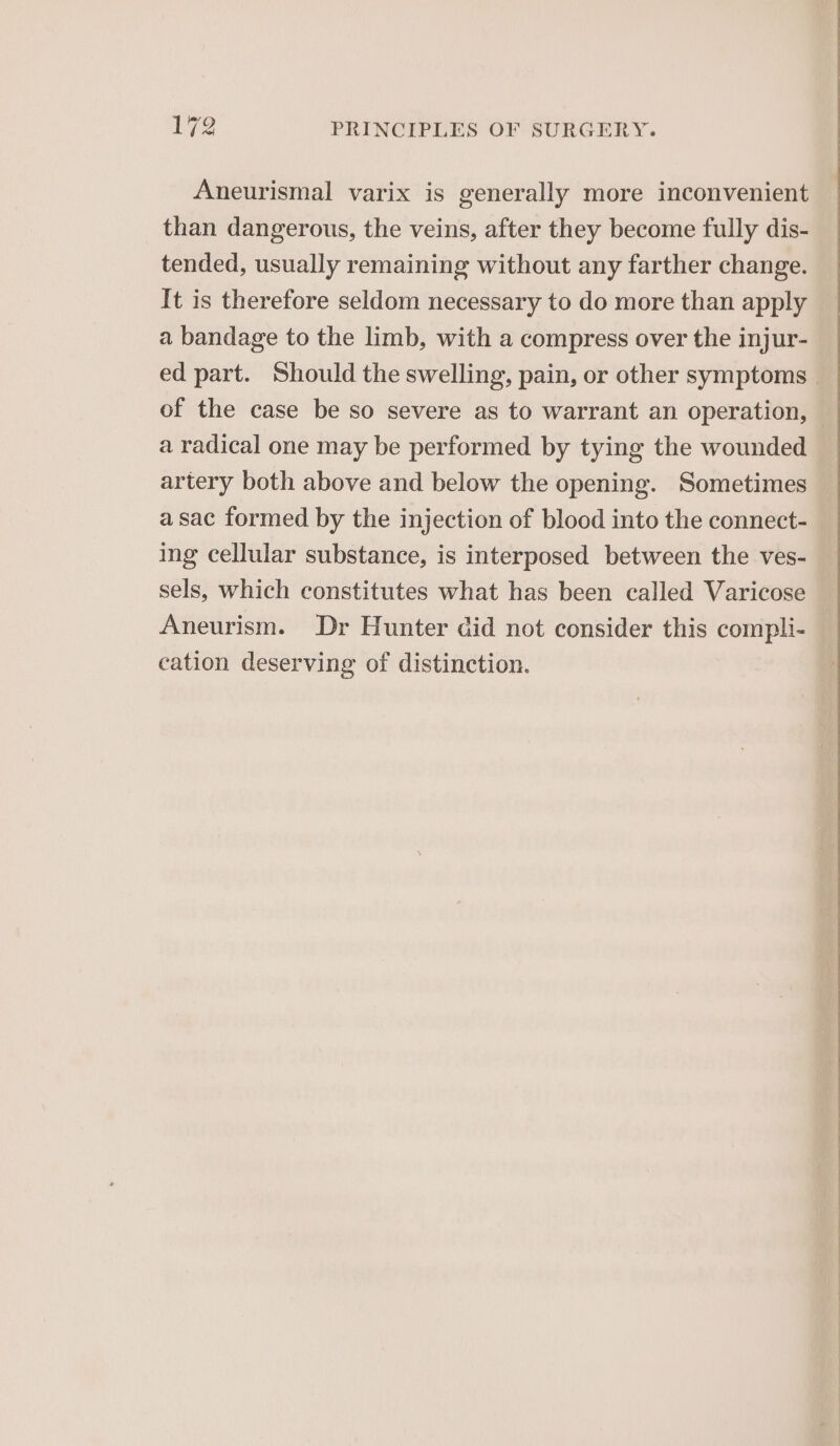 Aneurismal varix is generally more inconvenient than dangerous, the veins, after they become fully dis- tended, usually remaining without any farther change. It is therefore seldom necessary to do more than apply a bandage to the limb, with a compress over the injur- ed part. Should the swelling, pain, or other symptoms — of the case be so severe as to warrant an operation, — a radical one may be performed by tying the wounded artery both above and below the opening. Sometimes asac formed by the injection of blood into the connect- ing cellular substance, is interposed between the ves- sels, which constitutes what has been called Varicose Aneurism. Dr Hunter did not consider this compli- cation deserving of distinction.