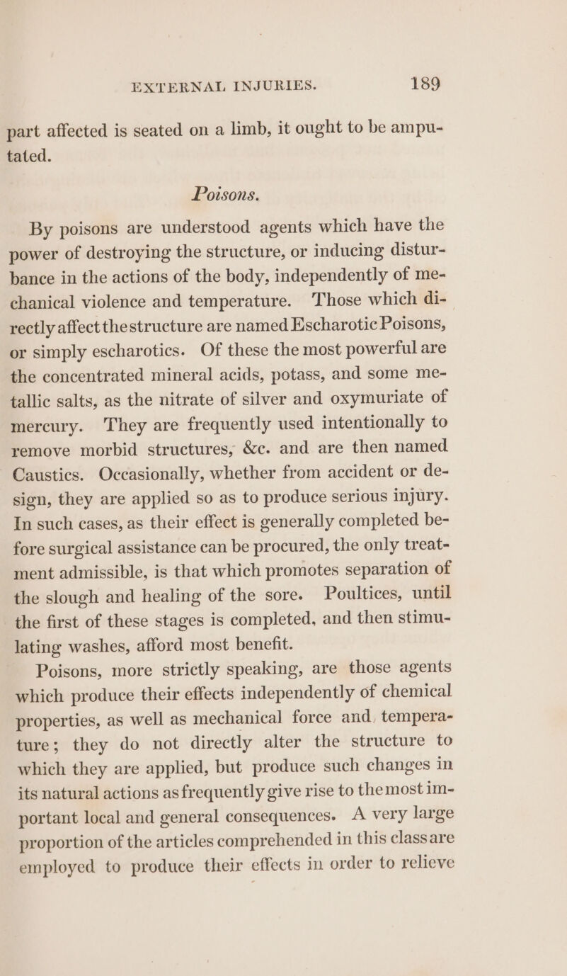 part affected is seated on a limb, it ought to be ampu- tated. Poisons. By poisons are understood agents which have the power of destroying the structure, or inducing distur- bance in the actions of the body, independently of me- chanical violence and temperature. Those which di- rectly affect the structure are named Escharotic Poisons, or simply escharotics. Of these the most powerful are the concentrated mineral acids, potass, and some me- tallic salts, as the nitrate of silver and oxymuriate of mercury. They are frequently used intentionally to remove morbid structures, &amp;c. and are then named Caustics. Occasionally, whether from accident or de- sign, they are applied so as to produce serious injury. In such cases, as their effect is generally completed be- fore surgical assistance can be procured, the only treat- ment admissible, is that which promotes separation of the slough and healing of the sore. Poultices, until the first of these stages is completed, and then stimu- lating washes, afford most benefit. Poisons, more strictly speaking, are those agents which produce their effects independently of chemical properties, as well as mechanical force and, tempera- ture; they do not directly alter the structure to which they are applied, but produce such changes in its natural actions as frequently give rise to the most im- portant local and general consequences. A very large proportion of the articles comprehended in this class are employed to produce their effects in order to relieve