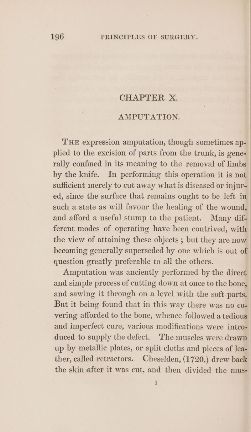 CHAPTER X. AMPUTATION. by the knife. In performing this operation it is not such a state as will favour the healing of the wound, and afford a useful stump to the patient. Many dif- the view of attaining these objects ; but they are now question greatly preferable to all the others. Amputation was anciently performed by the direct and simple process of cutting down at once to the bone, and sawing it through on a level with the soft parts. But it being found that in this way there was no co- vering afforded to the bone, whence followed a tedious and imperfect cure, various modifications were intro- duced to supply the defect. The muscles were drawn up by metallic plates, or split cloths and pieces of lea- ther, called retractors. Cheselden, (1720,) drew back the skin after it was cut, and then divided the mus- ]