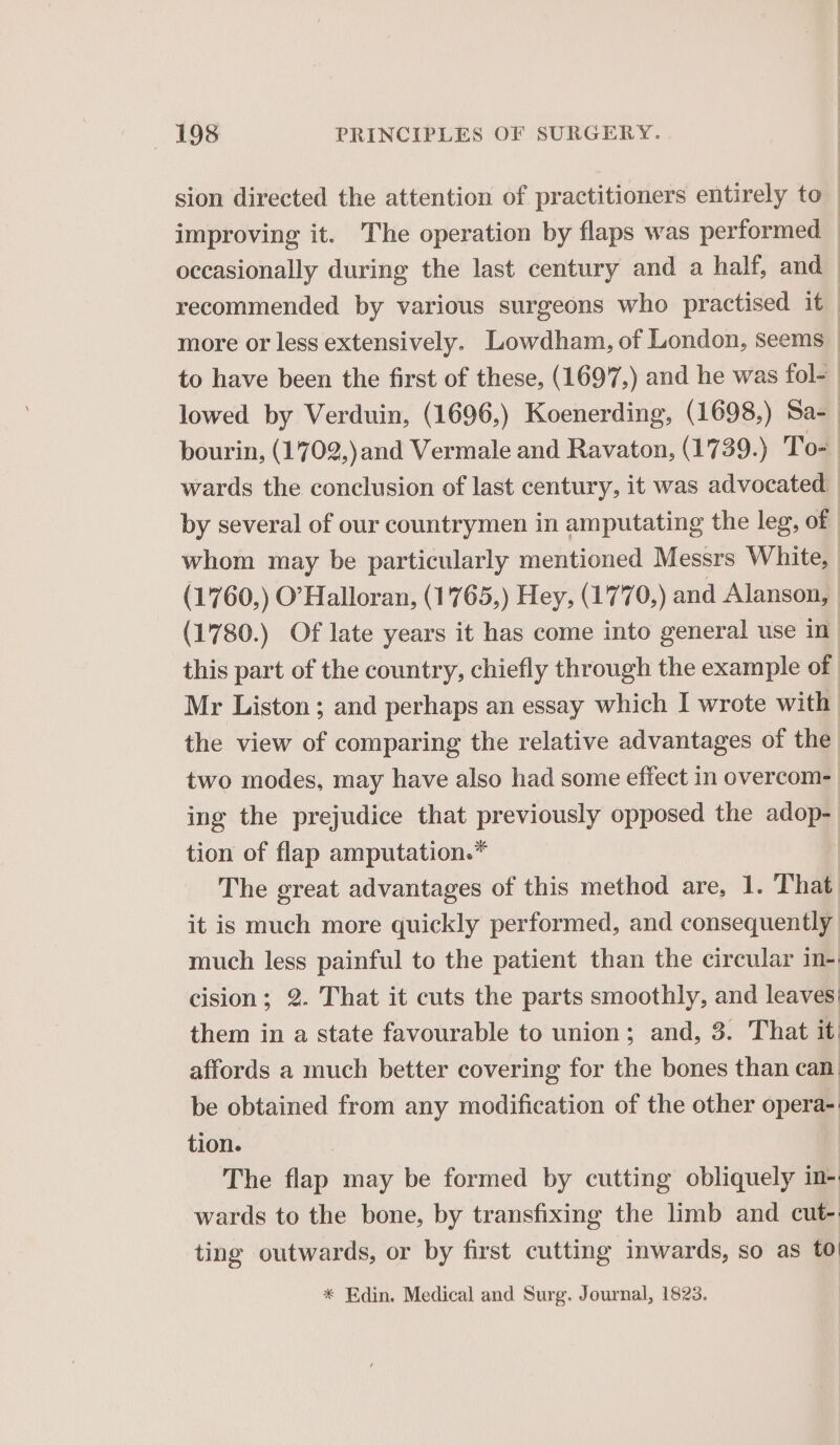 sion directed the attention of practitioners entirely to improving it. The operation by flaps was performed occasionally during the last century and a half, and recommended by various surgeons who practised it — more or less extensively. Lowdham, of London, seems _ to have been the first of these, (1697,) and he was fol- lowed by Verduin, (1696,) Koenerding, (1698,) Sa- bourin, (1702,)and Vermale and Ravaton, (1739.) Tos wards the conclusion of last century, it was advocated by several of our countrymen in amputating the leg, of whom may be particularly mentioned Messrs White, (1 760,) O’ Halloran, (1765,) Hey, (1770,) and Alanson, (1780.) Of late years it has come into general use in this part of the country, chiefly through the example of Mr Liston ; and perhaps an essay which I wrote with the view of comparing the relative advantages of the two modes, may have also had some effect in overcom- ing the prejudice that previously opposed the adop- tion of flap amputation.* The great advantages of this method are, 1. That it is much more quickly performed, and consequently much less painful to the patient than the circular in-' cision; 2. That it cuts the parts smoothly, and leaves them in a state favourable to union; and, 3. That it. affords a much better covering for the bones than can be obtained from any modification of the other opera- tion. The flap may be formed by cutting obliquely im- wards to the bone, by transfixing the limb and cut- ting outwards, or by first cutting inwards, so as to * Edin. Medical and Surg. Journal, 1823.