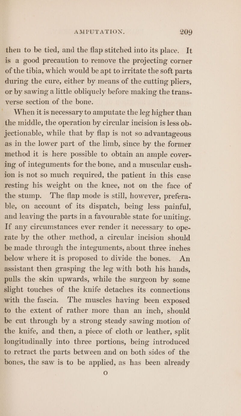 then to be tied, and the flap stitched into its place. It is a good precaution to remove the projecting corner of the tibia, which would be apt to irritate the soft parts during the cure, either by means of the cutting pliers, or by sawing a little obliquely before making the trans- verse section of the bone. When it is necessary to amputate the leg higher than the middle, the operation by circular incision is less ob- jectionable, while that by flap is not so advantageous as in the lower part of the limb, since by the former method it is here possible to obtain an ample cover- ing of integuments for the bone, and a muscular cush- ion is not so much required, the patient in this case resting his weight on the knee, not on the face of the stump. The flap mode is still, however, prefera- ble, on account of its dispatch, being less painful, and leaving the parts in a favourable state for uniting. If any circumstances ever render it necessary to ope- rate by the other method, a circular incision should be made through the integuments, about three inches below where it is proposed to divide the bones. An assistant then grasping the leg with both his hands, pulls the skin upwards, while the surgeon by some slight touches of the knife detaches its connections with the fascia. The muscles having been exposed to the extent of rather more than an inch, should be cut through by a strong steady sawing motion of the knife, and then, a piece of cloth or leather, split longitudinally into three portions, being introduced to retract the parts between and on both sides of the bones, the saw is to be applied, as has been already O