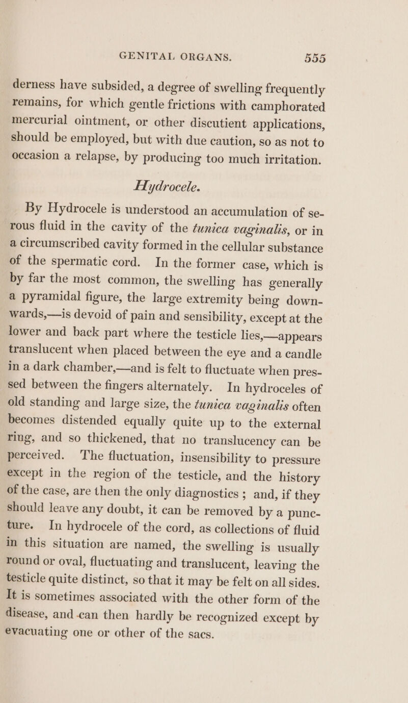 derness have subsided, a degree of swelling frequently remains, for which gentle frictions with camphorated mercurial ointment, or other discutient applications, should be employed, but with due caution, so as not to occasion a relapse, by producing too much irritation. HHydrocele. By Hydrocele is understood an accumulation of se- rous fluid in the cavity of the ¢unica vaginalis, or in a circumscribed cavity formed in the cellular substance of the spermatic cord. In the former case, which is by far the most common, the swelling has generally a pyramidal figure, the large extremity being down- wards,—is devoid of pain and sensibility, except at the lower and back part where the testicle lies, —appears translucent when placed between the eye and a candle in a dark chamber,—and is felt to fluctuate when pres- sed between the fingers alternately. In hydroceles of old standing and large size, the tunica vaginalis often becomes distended equally quite up to the external ring, and so thickened, that no translucency can be perceived. The fluctuation, insensibility to pressure except in the region of the testicle, and the history of the case, are then the only diagnostics ; and, if they should leave any doubt, it can be removed by a punc- ture. In hydrocele of the cord, as collections of fluid in this situation are named, the swelling is usually round or oval, fluctuating and translucent, leaving the testicle quite distinct, so that it may be felt on all sides. It is sometimes associated with the other form of the disease, and-can then hardly be recognized except by evacuating one or other of the sacs.