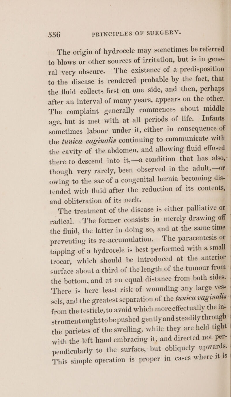 The origin of hydrocele may sometimes be referred to blows or other sources of irritation, but is in gene- ral very obscure. The existence of a predisposition to the disease is rendered probable by the fact, that the fluid collects first on one side, and then, perhaps after an interval of many years, appears on the other. The complaint generally commences about middle age, but is met with at all periods of life. Infants sometimes labour under it, either in consequence of the tunica vaginalis continuing to communicate with the cavity of the abdomen, and allowing fluid effused there to descend into it,—a condition that has also, though very rarely, been observed in the adult,—or owing to the sac of a congenital hernia becoming dis- tended with fluid after the reduction of its contents, and obliteration of its neck. The treatment of the disease is either palliative or radical. The former consists in merely drawing off the fluid, the latter in doing so, and at the same time preventing its re-accumulation. The paracentesis or tapping of a hydrocele is best performed with a small — trocar, which should be introduced at the anterior | surface about a third of the length of the tumour from | the bottom, and at an equal distance from both sides. | | | | EREEEERES een I —————————eEww Sn NT AARNE There is here least risk of wounding any large ves sels, and the greatest separation of the tunica vaginalis from the testicle, to avoid which more effectually the in- strumentoughtto be pushed gently and steadily through | the parietes of the swelling, while they are held tight | with the left hand embracing it, and directed not per- | pendicularly to the surface, but obliquely upwards. | This simple operation is proper in cases where it is | ; |