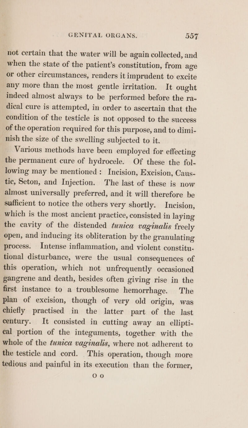 not certain that the water will be again collected, and when the state of the patient’s constitution, from age or other circumstances, renders it imprudent to excite any more than the most gentle irritation. It ought indeed almost always to be performed before the ra- dical cure is attempted, in order to ascertain that the condition of the testicle is not opposed to the success of the operation required for this purpose, and to dimi- nish the size of the swelling subjected to it. Various methods have been employed for effecting the permanent cure of hydrocele. Of these the fol- lowing may be mentioned: Incision, Excision, Caus- tic, Seton, and Injection. The last of these is now almost universally preferred, and it will therefore be sufficient to notice the others very shortly. Incision, which is the most ancient practice, consisted in laying the cavity of the distended tunica vaginalis freely open, and inducing its obliteration by the granulating process. Intense inflammation, and violent constitu- tional disturbance, were the usual consequences of this operation, which not unfrequently occasioned gangrene and death, besides often giving rise in the first instance to a troublesome hemorrhage. The plan of excision, though of very old origin, was chiefly practised in the latter part of the last century. It consisted in cutting away an ellipti- cal portion of the integuments, together with the whole of the tunica vaginalis, where not adherent to the testicle and cord. This operation, though more tedious and painful in its execution than the former, 00