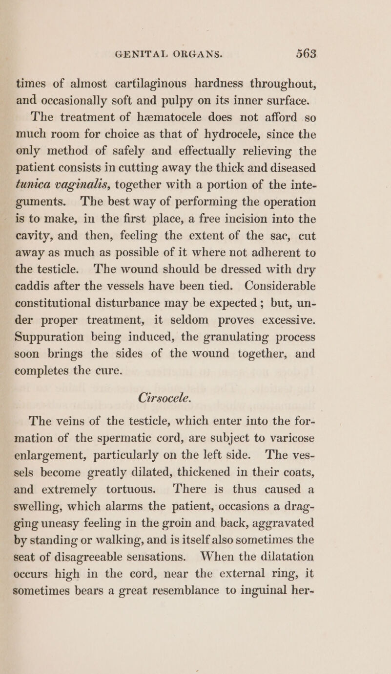 times of almost cartilaginous hardness throughout, and occasionally soft and pulpy on its inner surface. The treatment of hzmatocele does not afford so much room for choice as that of hydrocele, since the only method of safely and effectually relieving the patient consists in cutting away the thick and diseased tunica vaginalis, together with a portion of the inte- guments. The best way of performing the operation - is to make, in the first place, a free incision into the cavity, and then, feeling the extent of the sac, cut away as much as possible of it where not adherent to the testicle. ‘The wound should be dressed with dry caddis after the vessels have been tied. Considerable constitutional disturbance may be expected ; but, un- der proper treatment, it seldom proves excessive. Suppuration being induced, the granulating process soon brings the sides of the wound together, and completes the cure. Cirsocele. The veins of the testicle, which enter into the for- mation of the spermatic cord, are subject to varicose enlargement, particularly on the left side. The ves- sels become greatly dilated, thickened in their coats, and extremely tortuous. There is thus caused a swelling, which alarms the patient, occasions a drag- ging uneasy feeling in the groin and back, aggravated by standing or walking, and is itself also sometimes the seat of disagreeable sensations. When the dilatation occurs high in the cord, near the external ring, it sometimes bears a great resemblance to inguinal her-