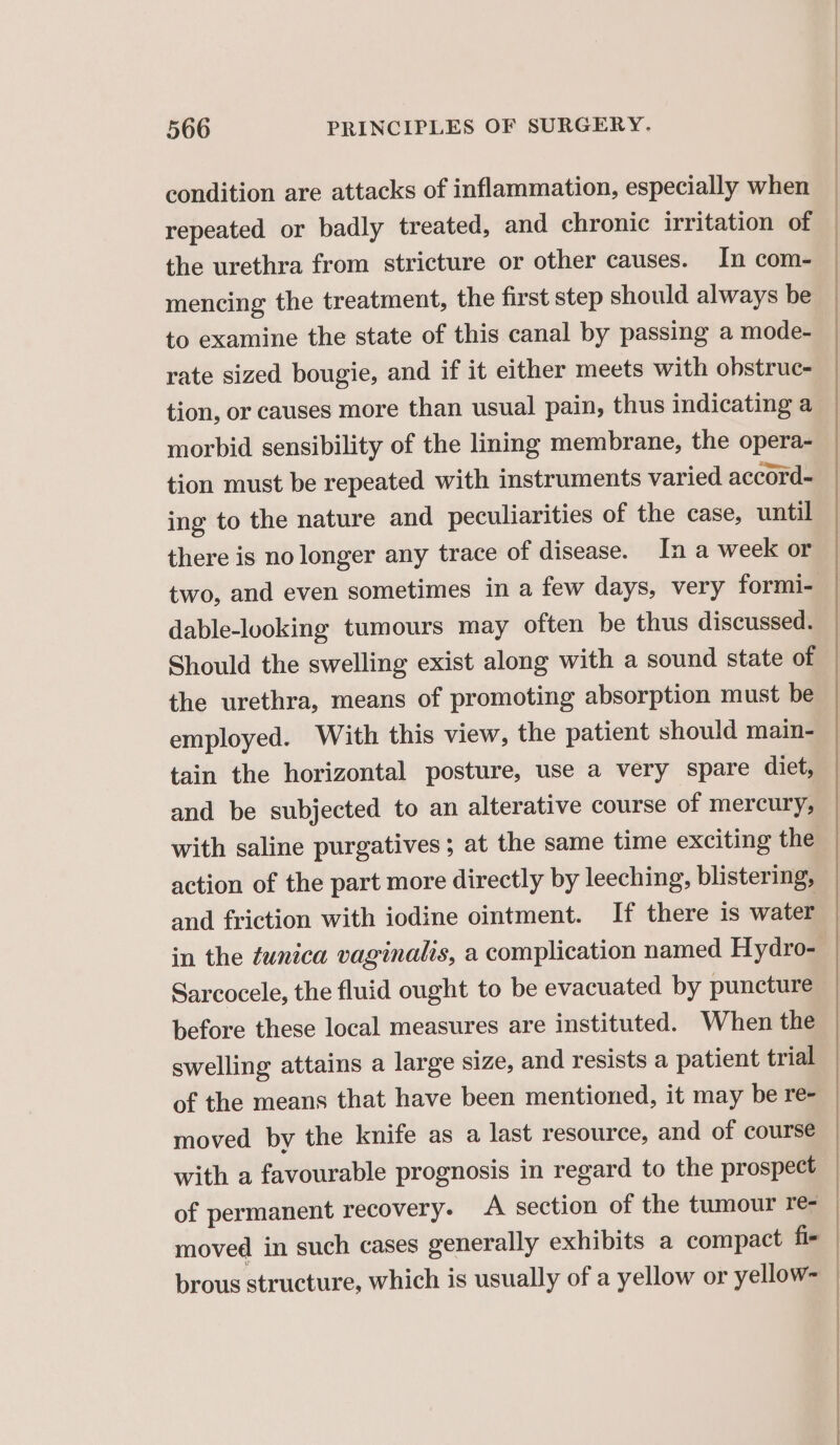 condition are attacks of inflammation, especially when repeated or badly treated, and chronic irritation of the urethra from stricture or other causes. In com- mencing the treatment, the first step should always be to examine the state of this canal by passing a mode- rate sized bougie, and if it either meets with obstruc- tion, or causes more than usual pain, thus indicating a morbid sensibility of the lining membrane, the opera- _ tion must be repeated with instruments varied accord- ing to the nature and peculiarities of the case, until there is no longer any trace of disease. In a week or two, and even sometimes in a few days, very formi- dable-looking tumours may often be thus discussed. Should the swelling exist along with a sound state of the urethra, means of promoting absorption must be employed. With this view, the patient should main- tain the horizontal posture, use a very spare diet, and be subjected to an alterative course of mercury, with saline purgatives; at the same time exciting the action of the part more directly by leeching, blistering, — and friction with iodine ointment. If there is water — in the tunica vaginalis, a complication named Hydro- | Sarcocele, the fluid ought to be evacuated by puncture before these local measures are instituted. When the swelling attains a large size, and resists a patient trial of the means that have been mentioned, it may be re- moved by the knife as a last resource, and of course with a favourable prognosis in regard to the prospect _ of permanent recovery. A section of the tumour re- moved in such cases generally exhibits a compact fi- | brous structure, which is usually of a yellow or yellow- |