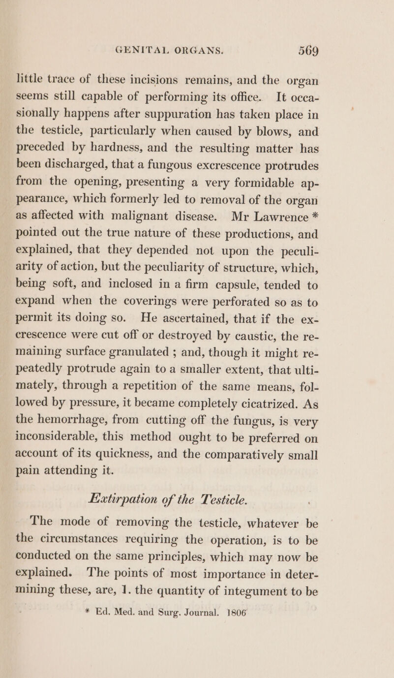 little trace of these incisions remains, and the organ seems still capable of performing its office. It occa- sionally happens after suppuration has taken place in the testicle, particularly when caused by blows, and preceded by hardness, and the resulting matter has been discharged, that a fungous excrescence protrudes from the opening, presenting a very formidable ap- pearance, which formerly led to removal of the organ as affected with malignant disease. Mr Lawrence * pointed out the true nature of these productions, and explained, that they depended not upon the peculi- arity of action, but the peculiarity of structure, which, being soft, and inclosed in a firm capsule, tended to expand when the coverings were perforated so as to permit its doing so. He ascertained, that if the ex- crescence were cut off or destroyed by caustic, the re- maining surface granulated ; and, though it might re- peatedly protrude again to a smaller extent, that ulti- mately, through a repetition of the same means, fol- lowed by pressure, it became completely cicatrized. As the hemorrhage, from cutting off the fungus, is very inconsiderable, this method ought to be preferred on account of its quickness, and the comparatively small pain attending it. Extirpation of the Testicle. The mode of removing the testicle, whatever be the circumstances requiring the operation, is to be conducted on the same principles, which may now be explained. The points of most importance in deter- mining these, are, 1. the quantity of integument to be * Ed, Med. and Surg. Journal. 1806