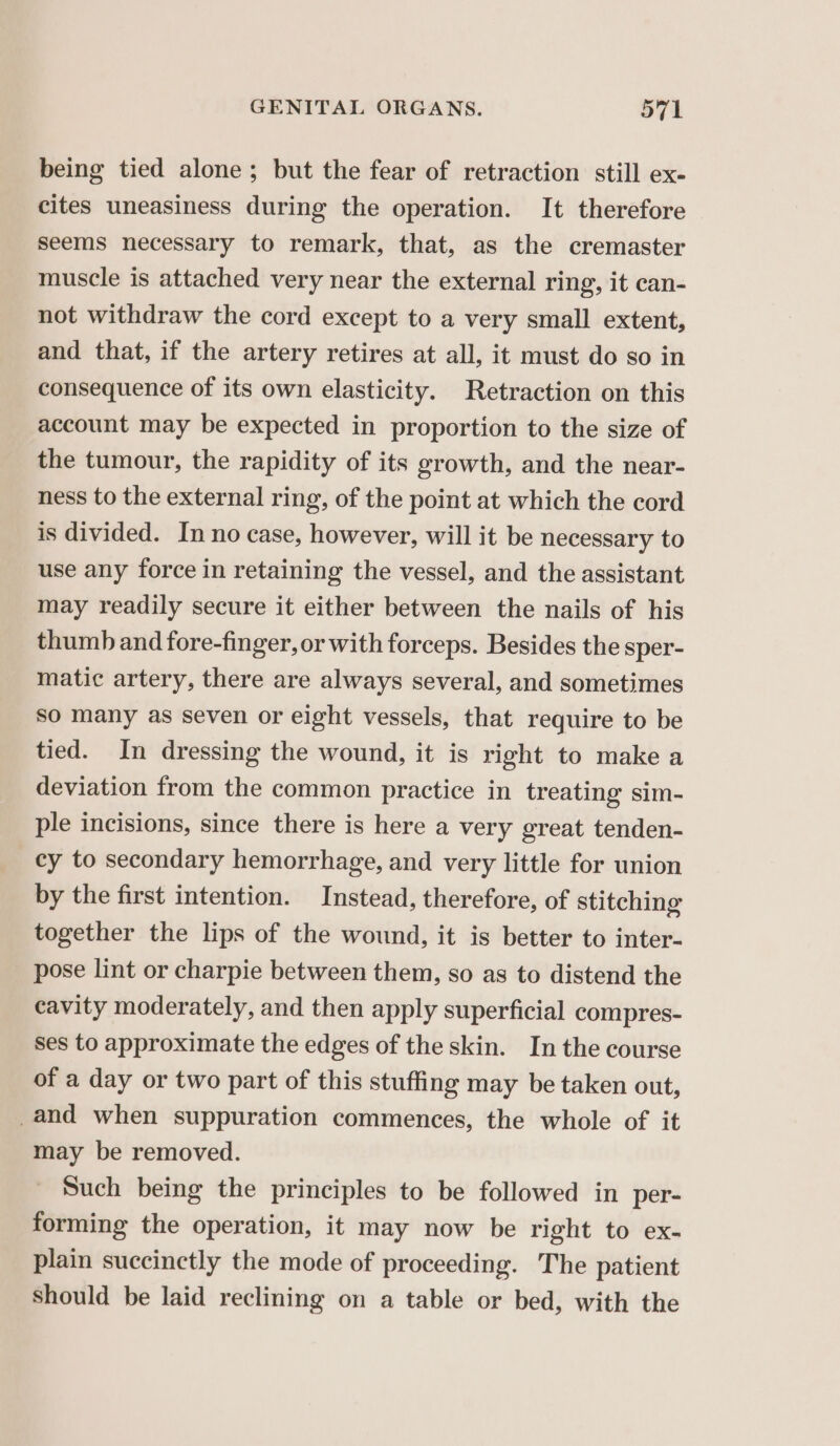 being tied alone; but the fear of retraction still ex- cites uneasiness during the operation. It therefore seems necessary to remark, that, as the cremaster muscle is attached very near the external ring, it can- not withdraw the cord except to a very small extent, and that, if the artery retires at all, it must do so in consequence of its own elasticity. Retraction on this account may be expected in proportion to the size of the tumour, the rapidity of its growth, and the near- ness to the external ring, of the point at which the cord is divided. In no case, however, will it be necessary to use any force in retaining the vessel, and the assistant may readily secure it either between the nails of his thumb and fore-finger, or with forceps. Besides the sper- matic artery, there are always several, and sometimes so many as seven or eight vessels, that require to be tied. In dressing the wound, it is right to make a deviation from the common practice in treating sim- ple incisions, since there is here a very great tenden- cy to secondary hemorrhage, and very little for union by the first intention. Instead, therefore, of stitching together the lips of the wound, it is better to inter- pose lint or charpie between them, so as to distend the cavity moderately, and then apply superficial compres- ses to approximate the edges of the skin. In the course of a day or two part of this stuffing may be taken out, _and when suppuration commences, the whole of it may be removed. Such being the principles to be followed in per- forming the operation, it may now be right to ex- plain succinctly the mode of proceeding. The patient Should be laid reclining on a table or bed, with the