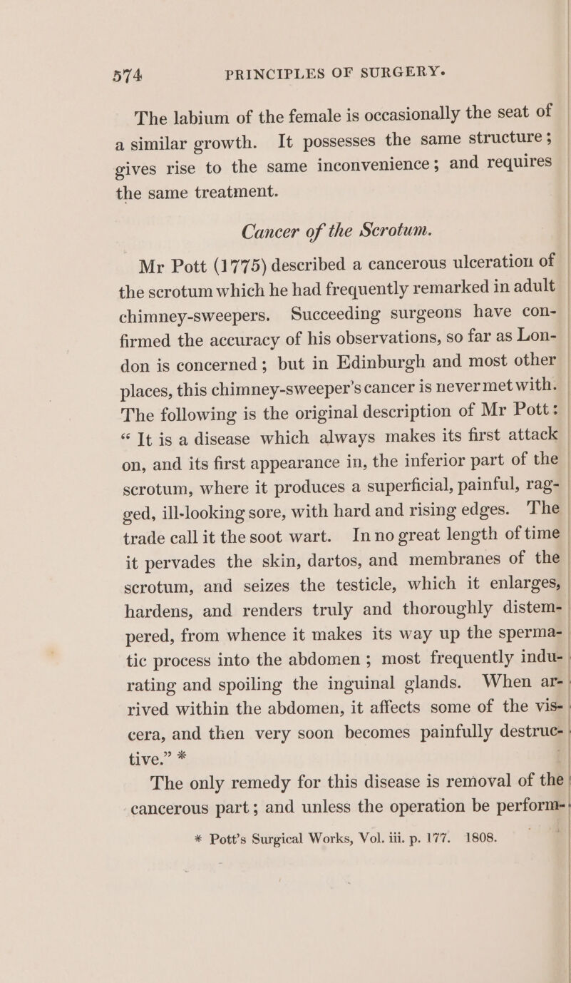 The labium of the female is occasionally the seat of a similar growth. It possesses the same structure 5 gives rise to the same inconvenience; and requires the same treatment. Cancer of the Scrotum. Mr Pott (17 75) described a cancerous ulceration of trade call it the soot wart. Inno great length of time it pervades the skin, dartos, and membranes of the | hardens, and renders truly and thoroughly distem- pered, from whence it makes its way up the sperma- | tic process into the abdomen ; most frequently indu-_ rating and spoiling the inguinal glands. When are rived within the abdomen, it affects some of the vis- cera, and then very soon becomes painfully desu tive.” * | The only remedy for this disease is removal of P| cancerous part; and unless the operation be perform | * Pott’s Surgical Works, Vol. iii. p. 177. 1808.