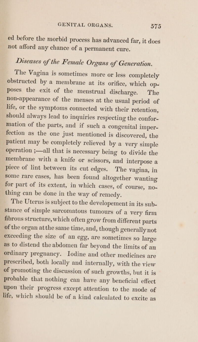 ed before the morbid process has advanced far, it does not afford any chance of a permanent cure. Diseases of the Female Organs of Generation. The Vagina is sometimes more or less completely obstructed by a membrane at its orifice, which op- poses the exit of the menstrual discharge. The non-appearance of the menses at the usual period of life, or the symptoms connected with their retention, should always lead to inquiries respecting the confor- mation of the parts, and if such a congenital imper- fection as the one just mentioned is discovered, the patient may be completely relieved by a very simple operation ;—all that is necessary being to divide the membrane with a knife or scissors, and interpose a piece of lint between its cut edges. The vagina, in some rare cases, has been found altogether wanting for part of its extent, in which cases, of course, no- thing can be done in the way of remedy. The Uterus is subject to the developement in its sub- Stance of simple sarcomatous tumours of a very firm fibrous structure, which often grow from different parts of the organ atthe same time, and, though generally not exceeding the size of an egg, are sometimes so large as to distend the abdomen far beyond the limits of an ordinary pregnancy. Iodine and other medicines are prescribed, both locally and internally, with the view of promoting the discussion of such growths, but it is probable that nothing can have any beneficial effect upon their progress except attention to the mode of life, which should be of a kind calculated to excite as