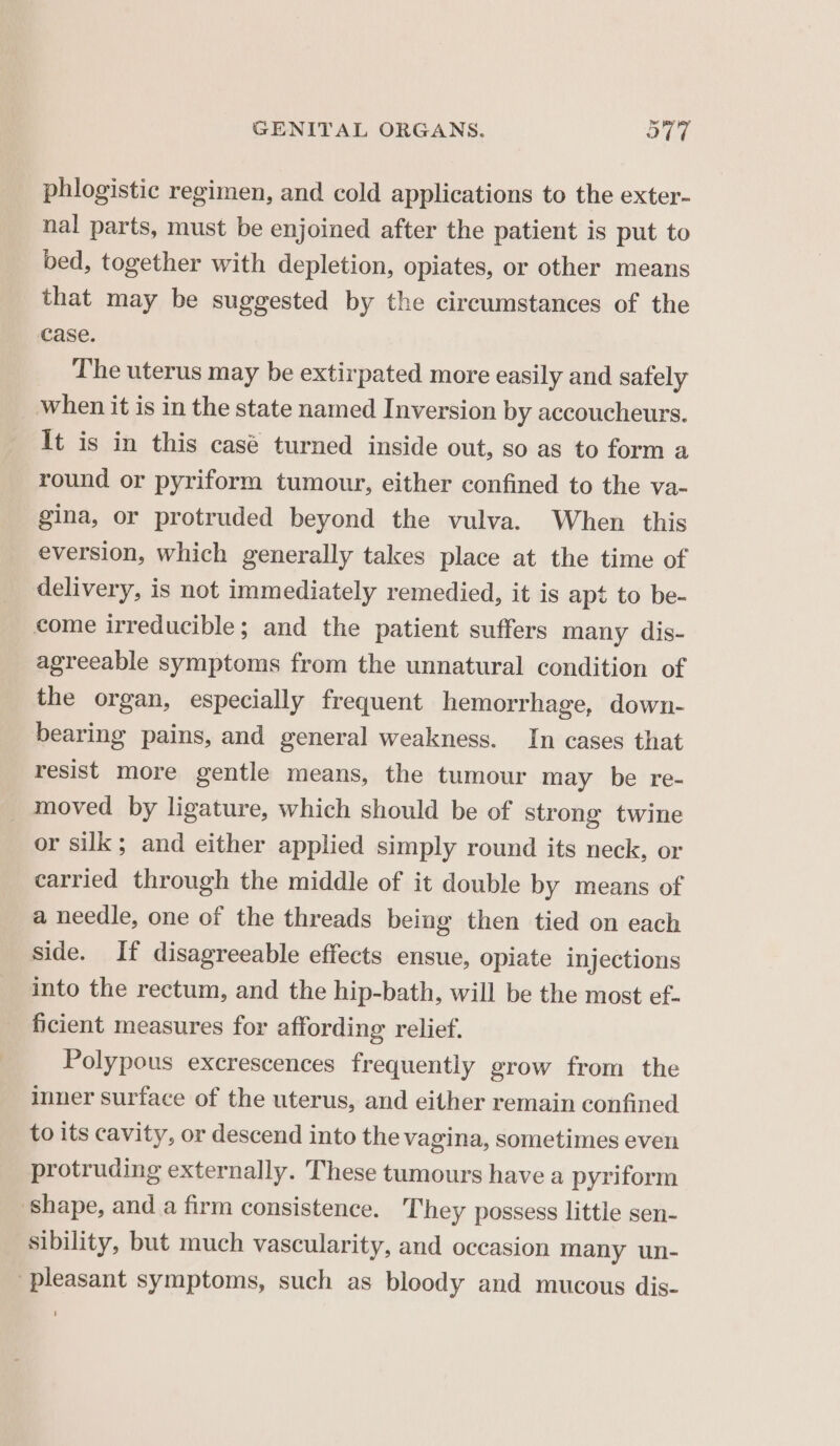 phlogistic regimen, and cold applications to the exter- nal parts, must be enjoined after the patient is put to bed, together with depletion, opiates, or other means that may be suggested by the circumstances of the case. The uterus may be extirpated more easily and safely when it is in the state named Inversion by accoucheurs. It is in this casé turned inside out, so as to form a round or pyriform tumour, either confined to the va- gina, or protruded beyond the vulva. When this eversion, which generally takes place at the time of delivery, is not immediately remedied, it is apt to be- come irreducible; and the patient suffers many dis- agreeable symptoms from the unnatural condition of the organ, especially frequent hemorrhage, down- bearing pains, and general weakness. In cases that resist more gentle means, the tumour may be re- _ moved by ligature, which should be of strong twine or silk; and either applied simply round its neck, or carried through the middle of it double by means of a needle, one of the threads being then tied on each side. If disagreeable effects ensue, opiate injections into the rectum, and the hip-bath, will be the most ef- ficient measures for affording relief. Polypous excrescences frequently grow from the inner surface of the uterus, and either remain confined to its cavity, or descend into the vagina, sometimes even protruding externally. These tumours have a pyriform shape, and a firm consistence. They possess little sen- sibility, but much vascularity, and occasion many un- pleasant symptoms, such as bloody and mucous dis-