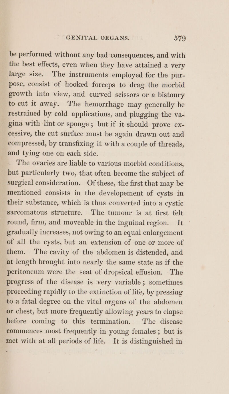be performed without any bad consequences, and with the best effects, even when they have attained a very large size. The instruments employed for the pur- pose, consist of hooked forceps to drag the morbid growth into view, and curved scissors or a bistoury to cut it away. The hemorrhage may generally be restrained by cold applications, and plugging the va- gina with lint or sponge; but if it should prove ex- cessive, the cut surface must be again drawn out and compressed, by transfixing it with a couple of threads, and tying one on each side. The ovaries are liable to various morbid conditions, but particularly two, that often become the subject of surgical consideration. Of these, the first that may be mentioned consists in the developement of cysts in their substance, which is thus converted into a cystic sarcomatous structure. ‘The tumour is at first felt round, firm, and moveable in the inguinal region. It gradually increases, not owing to an equal enlargement of all the cysts, but an extension of one or more of them. ‘The cavity of the abdomen is distended, and at length brought into nearly the same state as if the peritoneum were the seat of dropsical effusion. The progress of the disease is very variable ; sometimes proceeding rapidly to the extinction of life, by pressing to a fatal degree on the vital organs of the abdomen or chest, but more frequently allowing years to elapse before coming to this termination. The disease commences most frequently in young females ; but is met with at all periods of life. It is distinguished in