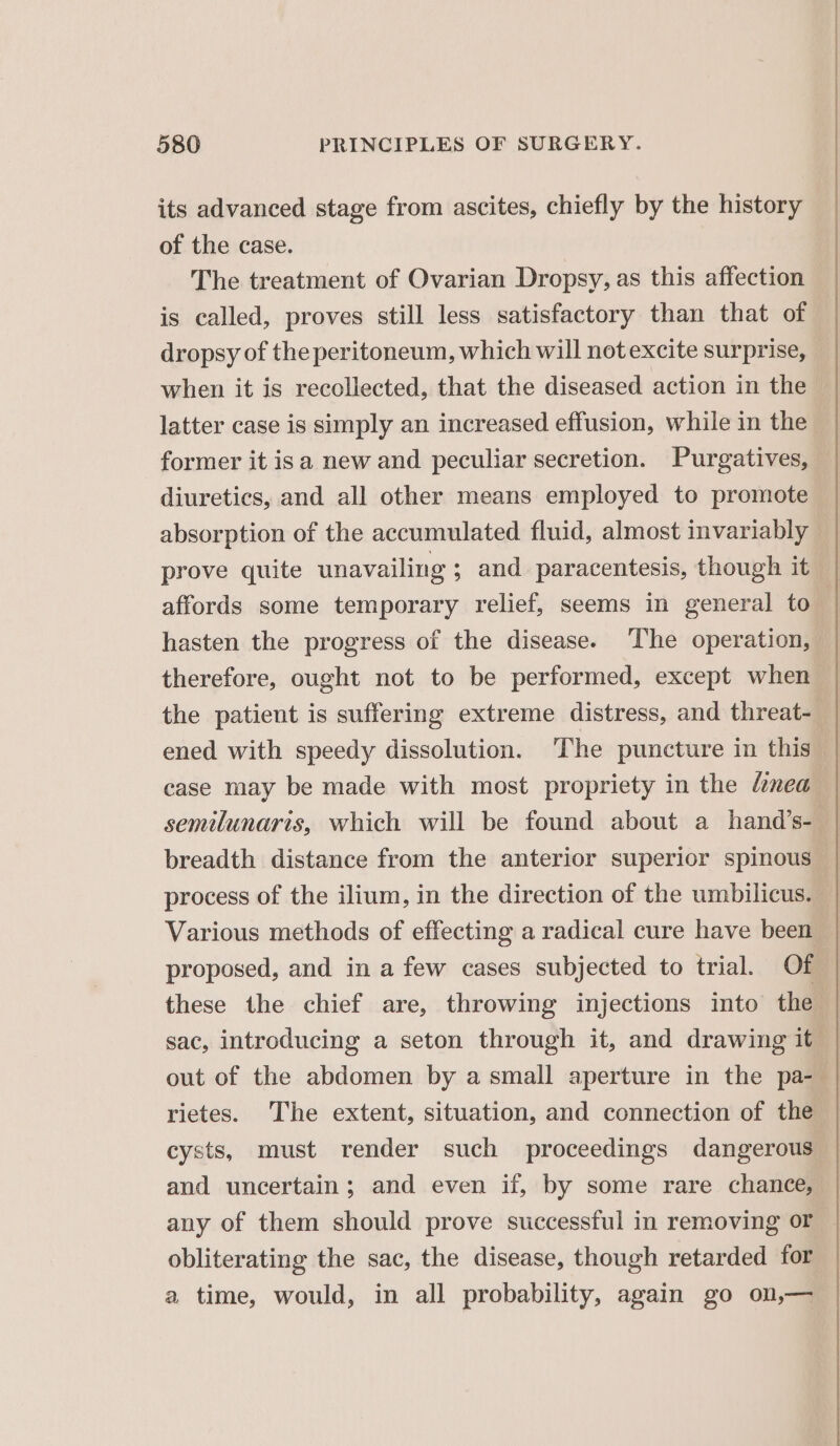 its advanced stage from ascites, chiefly by the history of the case. The treatment of Ovarian Dropsy, as this affection is called, proves still less satisfactory than that of dropsy of the peritoneum, which will not excite surprise, when it is recollected, that the diseased action in the latter case is simply an increased effusion, while in the former it isa new and peculiar secretion. Purgatives, diuretics, and all other means employed to promote absorption of the accumulated fluid, almost invariably prove quite unavailing ; and paracentesis, though it affords some temporary relief, seems in general to hasten the progress of the disease. ‘The operation, therefore, ought not to be performed, except when the patient is suffering extreme distress, and threat- case may be made with most propriety in the limea semilunaris, which will be found about a hand’s- breadth distance from the anterior superior spinous process of the ilium, in the direction of the umbilicus. Various methods of effecting a radical cure have been proposed, and in a few cases subjected to trial. Of sac, introducing a seton through it, and drawing it cysts, must render such proceedings dangerous obliterating the sac, the disease, though retarded for a time, would, in all probability, again go on,—