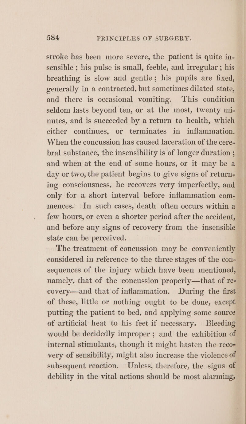 stroke has been more severe, the patient is quite in- sensible ; his pulse is small, feeble, and irregular ; his breathing is slow and gentle; his pupils are fixed, generally in a contracted, but sometimes dilated state, and there is occasional vomiting. This condition seldom lasts beyond ten, or at the most, twenty mi- either continues, or terminates in inflammation. When the concussion has caused laceration of the cere- ing consciousness, he recovers very imperfectly, and only for a short interval before inflammation com- mences. In such cases, death often occurs within a few hours, or even a shorter period after the accident, state can be perceived. considered in reference to the three stages of the con- sequences of the injury which have been mentioned, of these, little or nothing ought to be done, except of artificial heat to his feet if necessary. Bleeding would be decidedly improper ; and the exhibition of internal stimulants, though it might hasten the reco- very of sensibility, might also increase the violence of subsequent reaction. Unless, therefore, the signs of debility in the vital actions should be most alarming,