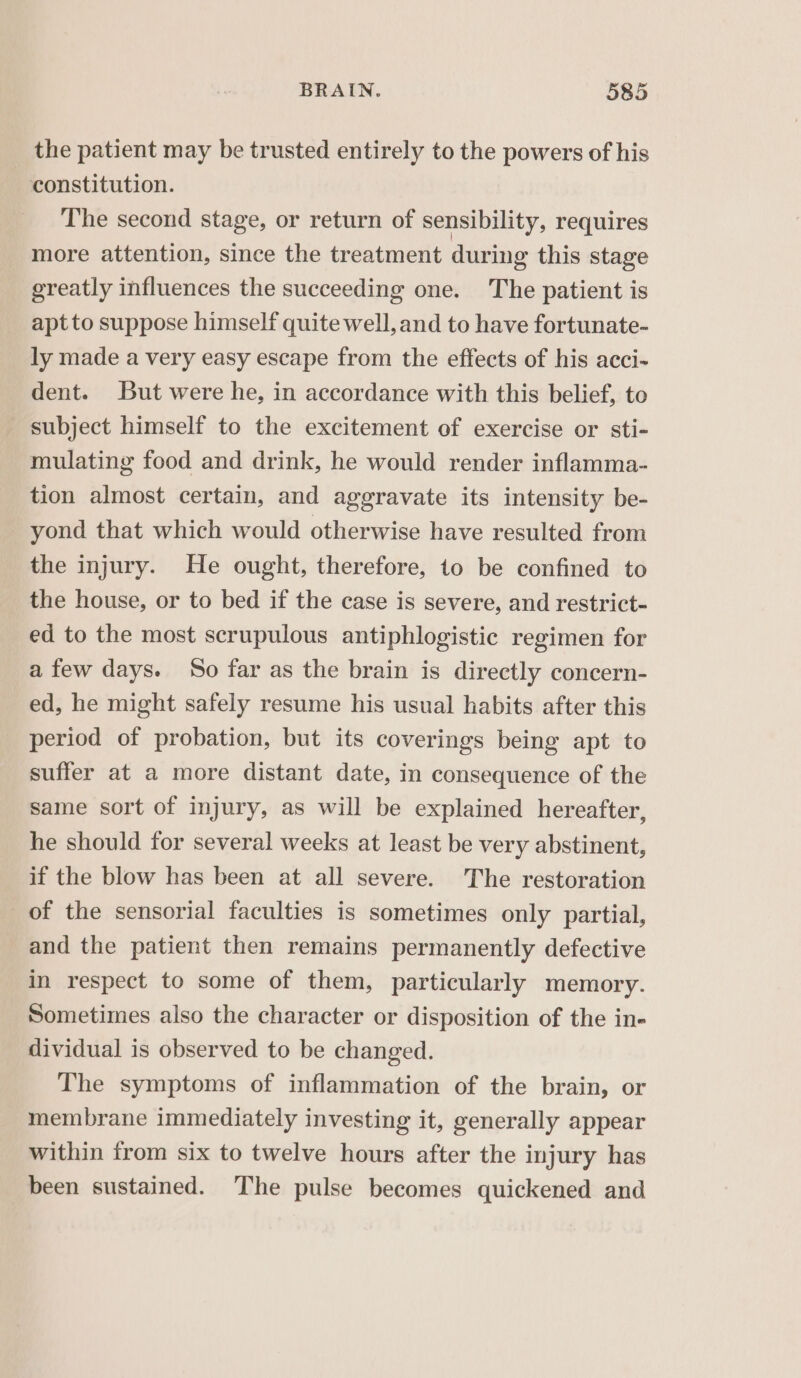 the patient may be trusted entirely to the powers of his constitution. The second stage, or return of sensibility, requires more attention, since the treatment during this stage greatly influences the succeeding one. The patient is apt to suppose himself quite well, and to have fortunate- ly made a very easy escape from the effects of his acci- dent. But were he, in accordance with this belief, to subject himself to the excitement of exercise or sti- mulating food and drink, he would render inflamma- tion almost certain, and aggravate its intensity be- yond that which would otherwise have resulted from the injury. He ought, therefore, to be confined to the house, or to bed if the case is severe, and restrict- ed to the most scrupulous antiphlogistic regimen for afew days. So far as the brain is directly concern- ed, he might safely resume his usual habits after this period of probation, but its coverings being apt to suffer at a more distant date, in consequence of the same sort of injury, as will be explained hereafter, he should for several weeks at least be very abstinent, if the blow has been at all severe. The restoration of the sensorial faculties is sometimes only partial, and the patient then remains permanently defective in respect to some of them, particularly memory. Sometimes also the character or disposition of the in- dividual is observed to be changed. The symptoms of inflammation of the brain, or membrane immediately investing it, generally appear within from six to twelve hours after the injury has been sustained. The pulse becomes quickened and