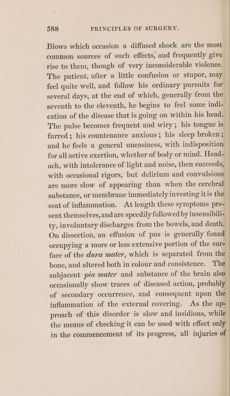 Blows which occasion a diffused shock are the most common sources of such effects, and frequently give rise to them, though of very inconsiderable violence. The patient, after a little confusion or stupor, may feel quite well, and follow his ordinary pursuits for several days, at the end of which, generally from the seventh to the eleventh, he begins to feel some indi- cation of the disease that is going on within his head. The pulse becomes frequent and wiry; his tongue is furred; his countenance anxious; his sleep broken ; and he feels a general uneasiness, with indisposition for all active exertion, whether of body or mind. Head- ach, with intolerance of light and noise, then succeeds, with occasional rigors, but delirium and convulsions are more slow of appearing than when the cerebral substance, or membrane immediately investing it is the seat of inflammation. At length these symptoms pre- sent themselves, and are speedily followed by insensibili- ty, involuntary discharges from the bowels, and death, On dissection, an effusion of pus is generally found occupying a more or less extensive portion of the sur- face of the dura mater, which is separated from the bone, and altered both in colour and consistence. The subjacent pia mater and substance of the brain also occasionally show traces of diseased action, probably of secondary occurrence, and consequent upon the inflammation of the external covering. As the ap- proach of this disorder is slow and insidious, while the means of checking it can be used with effect only in the commencement of its progress, all injuries of Seen neee eee 8 Se a LE ee _ GOO ——eV apn SOIR. SONI