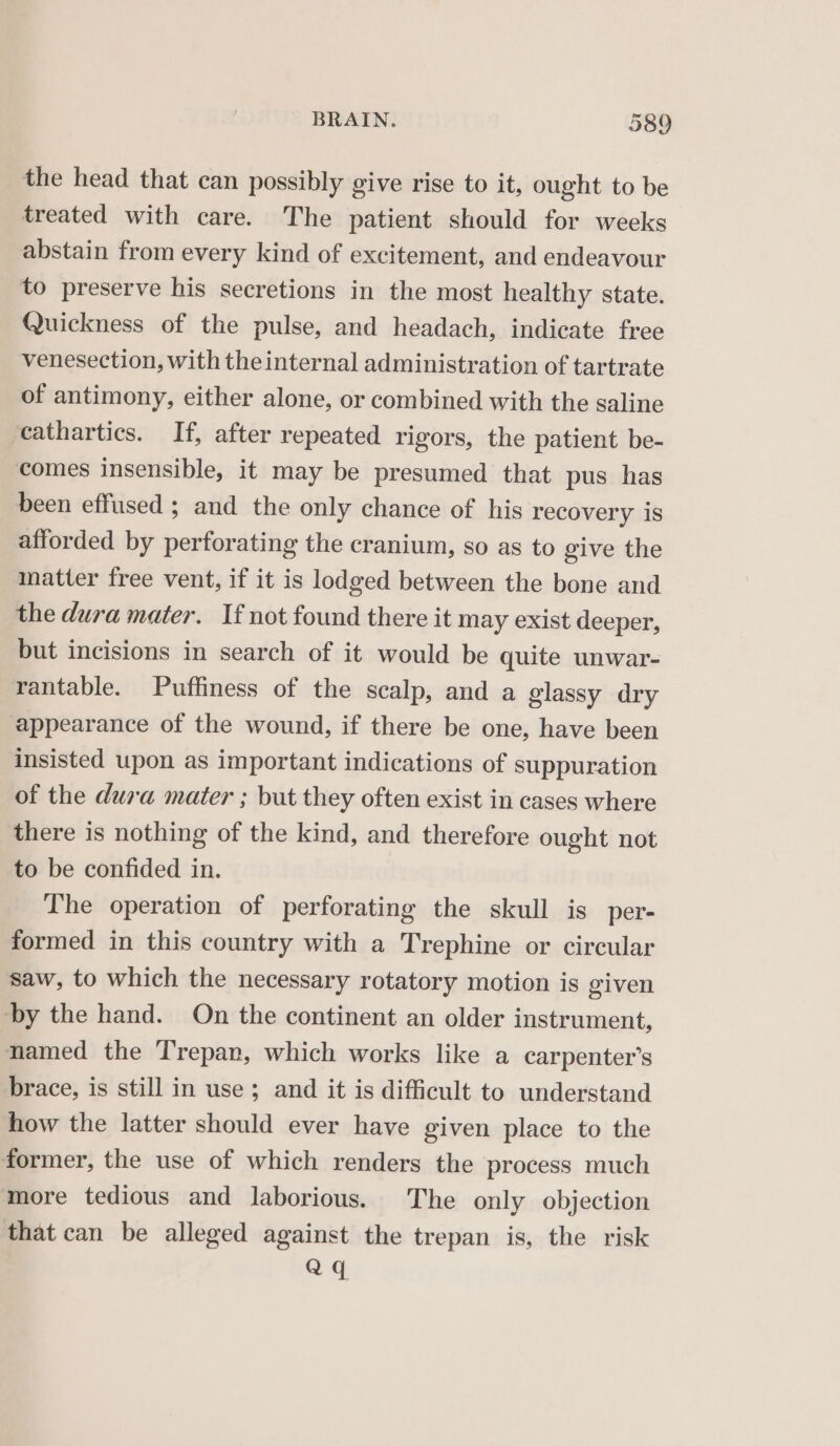 the head that can possibly give rise to it, ought to be treated with care. The patient should for weeks abstain from every kind of excitement, and endeavour to preserve his secretions in the most healthy state. Quickness of the pulse, and headach, indicate free venesection, with the internal administration of tartrate of antimony, either alone, or combined with the saline cathartics. If, after repeated rigors, the patient be- comes insensible, it may be presumed that pus has been effused ; and the only chance of his recovery is afforded by perforating the cranium, so as to give the matter free vent, if it is lodged between the bone and the dura mater. If not found there it may exist deeper, but incisions in search of it would be quite unwar- rantable. Puffiness of the scalp, and a glassy dry appearance of the wound, if there be one, have been insisted upon as important indications of suppuration of the dura mater ; but they often exist in cases where there is nothing of the kind, and therefore ought not to be confided in. The operation of perforating the skull is per- formed in this country with a Trephine or circular saw, to which the necessary rotatory motion is given by the hand. On the continent an older instrument, named the Trepar, which works like a carpenter’s brace, is still in use; and it is difficult to understand how the latter should ever have given place to the former, the use of which renders the process much more tedious and laborious. The only objection that can be alleged against the trepan is, the risk aq