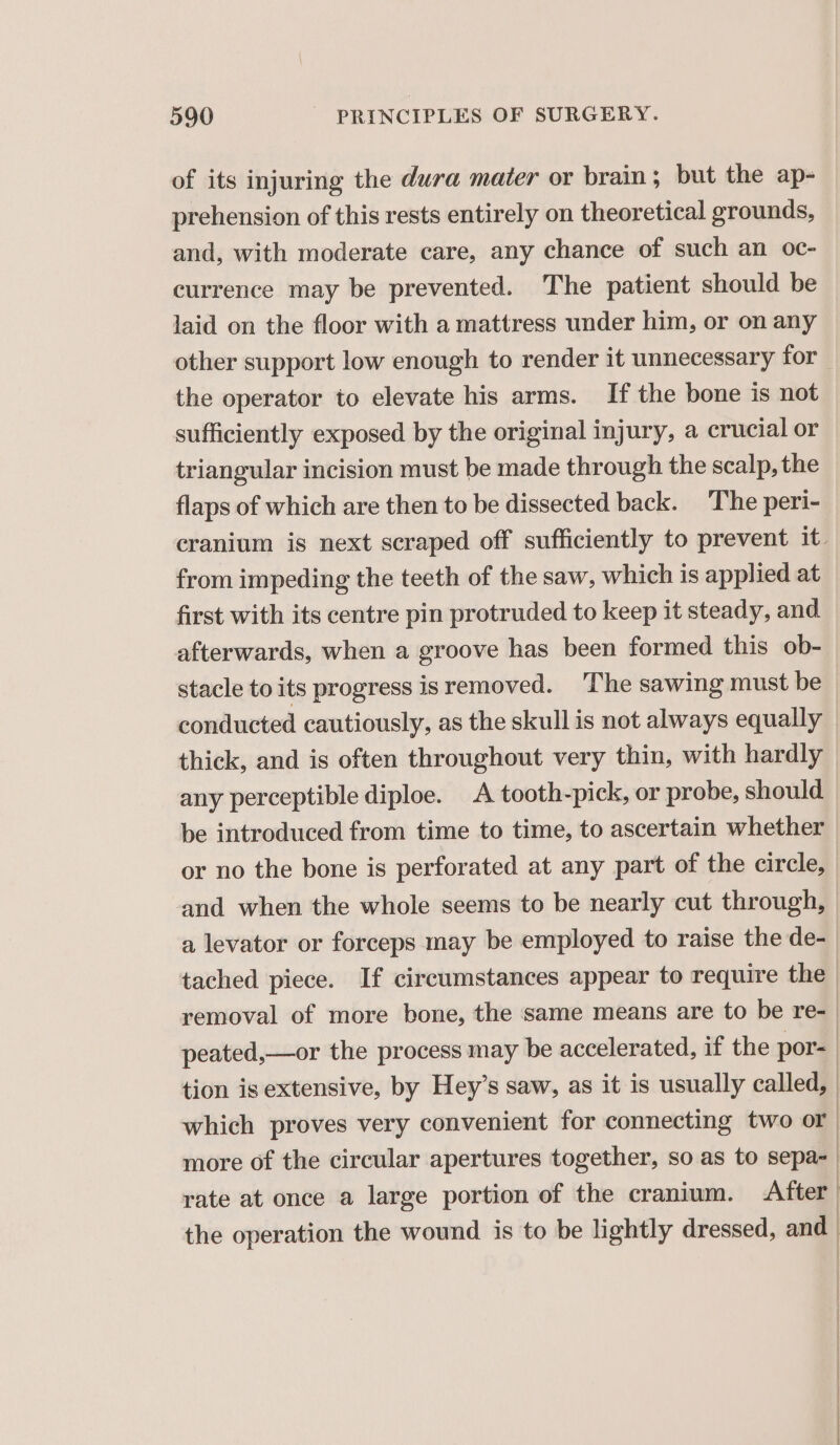 of its injuring the dura mater or brain; but the ap- prehension of this rests entirely on theoretical grounds, and, with moderate care, any chance of such an oc- currence may be prevented. The patient should be laid on the floor with a mattress under him, or on any other support low enough to render it unnecessary for the operator to elevate his arms. If the bone is not sufficiently exposed by the original injury, a crucial or triangular incision must be made through the scalp, the flaps of which are then to be dissected back. The peri- cranium is next scraped off sufficiently to prevent it. from impeding the teeth of the saw, which is applied at first with its centre pin protruded to keep it steady, and afterwards, when a groove has been formed this ob- stacle to its progress is removed. The sawing must be conducted cautiously, as the skull is not always equally thick, and is often throughout very thin, with hardly any perceptible diploe. A tooth-pick, or probe, should be introduced from time to time, to ascertain whether or no the bone is perforated at any part of the circle, and when the whole seems to be nearly cut through, a levator or forceps may be employed to raise the de- tached piece. If circumstances appear to require the removal of more bone, the same means are to be re-_ peated,—or the process may be accelerated, if the por- tion is extensive, by Hey’s saw, as it is usually called, : which proves very convenient for connecting two or more of the circular apertures together, so as to sepa- rate at once a large portion of the cranium. After the operation the wound is to be lightly dressed, |