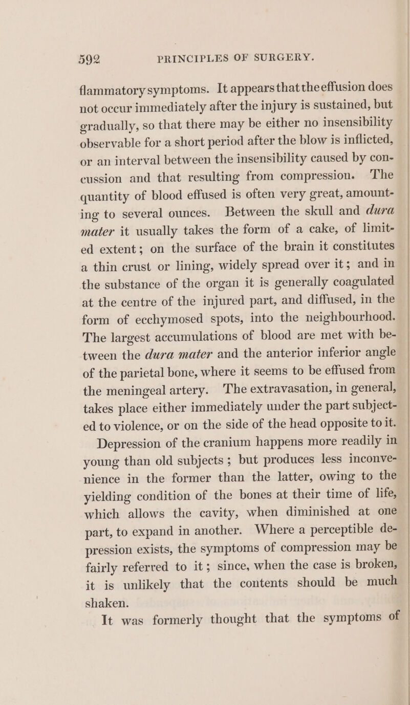 flammatory symptoms. It appearsthatthe effusion does not occur immediately after the injury is sustained, but gradually, so that there may be either no insensibility observable for a short period after the blow is inflicted, or an interval between the insensibility caused by con- cussion and that resulting from compression. The quantity of blood effused is often very great, amount- ing to several ounces. Between the skull and dura mater it usually takes the form of a cake, of limit- ed extent; on the surface of the brain it constitutes a thin crust or lining, widely spread over it; and in the substance of the organ it is generally coagulated at the centre of the injured part, and diffused, in the form of ecchymosed spots, into the neighbourhood. The largest accumulations of blood are met with be- tween the dura mater and the anterior inferior angle of the parietal bone, where it seems to be effused from the meningeal artery. The extravasation, in general, takes place either immediately under the part subject- ed to violence, or on the side of the head opposite to it. Depression of the cranium happens more readily in young than old subjects ; but produces less inconve- nience in the former than the latter, owing to the yielding condition of the bones at their time of life, which allows the cavity, when diminished at one part, to expand in another. Where a perceptible de- pression exists, the symptoms of compression may be fairly referred to it; since, when the case is broken, it is unlikely that the contents should be much shaken. It was formerly thought that the symptoms of