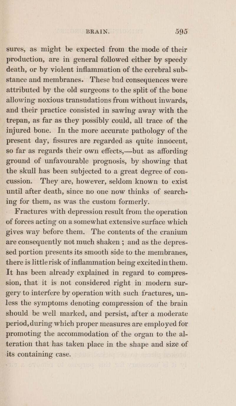 sures, as might be expected from the mode of their production, are in general followed either by speedy death, or by violent inflammation of the cerebral sub- stance and membranes. These bad consequences were attributed by the old surgeons to the split of the bone allowing noxious transudations from without inwards, and their practice consisted in sawing away with the trepan, as far as they possibly could, all trace of the injured bone. In the more accurate pathology of the present day, fissures are regarded as quite innocent, so far as regards their own effects,—but as affording ground of unfavourable prognosis, by showing that the skull has been subjected to a great degree of con- cussion. They are, however, seldom known to exist until after death, since no one now thinks of search- ing for them, as was the custom formerly. Fractures with depression result from the operation of forces acting on a somewhat extensive surface which gives way before them. The contents of the cranium are consequently not much shaken ; and as the depres- sed portion presents its smooth side to the membranes, there is littlerisk of inflammation being excitedin them. It has been already explained in regard to compres- sion, that it is not considered right in modern sur- gery to interfere by operation with such fractures, un- less the symptoms denoting compression of the brain should be well marked, and persist, after a moderate period, during which proper measures are employed for promoting the accommodation of the organ to the al- teration that has taken place in the shape and size of its containing case.