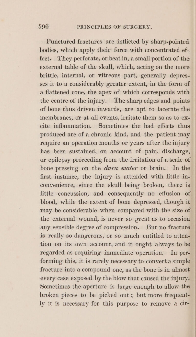 Punctured fractures are inflicted by sharp-pointed bodies, which apply their force with concentrated ef- fect. They perforate, or beat in, a small portion of the brittle, internal, or vitreous part, generally depres- ses it to a considerably greater extent, in the form of a flattened cone, the apex of which corresponds with the centre of the injury. ‘The sharp edges and points of bone thus driven inwards, are apt to lacerate the membranes, or at all events, irritate them so as to ex- cite inflammation. Sometimes the bad effects thus produced are of a chronic kind, and the patient may require an operation months or years after the injury has been sustained, on account of pain, discharge, or epilepsy proceeding from the irritation of a scale of bone pressing on the dura mater or brain. In the first instance, the injury is attended with little in- convenience, since the skull being broken, there is little concussion, and consequently no effusion of blood, while the extent of bone depressed, though it may be considerable when compared with the size of the external wound, is never so great as to occasion any sensible degree of compression. But no fracture is really so dangerous, or so much entitled to atten- tion on its own account, and it ought always to be regarded as requiring immediate operation. In per- forming this, it is rarely necessary to convert a simple fracture into a compound one, as the bone is in almost every case exposed by the blow that caused the injury. Sometimes the aperture is large enough to allow the broken pieces to be picked out; but more frequent- ly it is necessary for this purpose to remove a Cir-