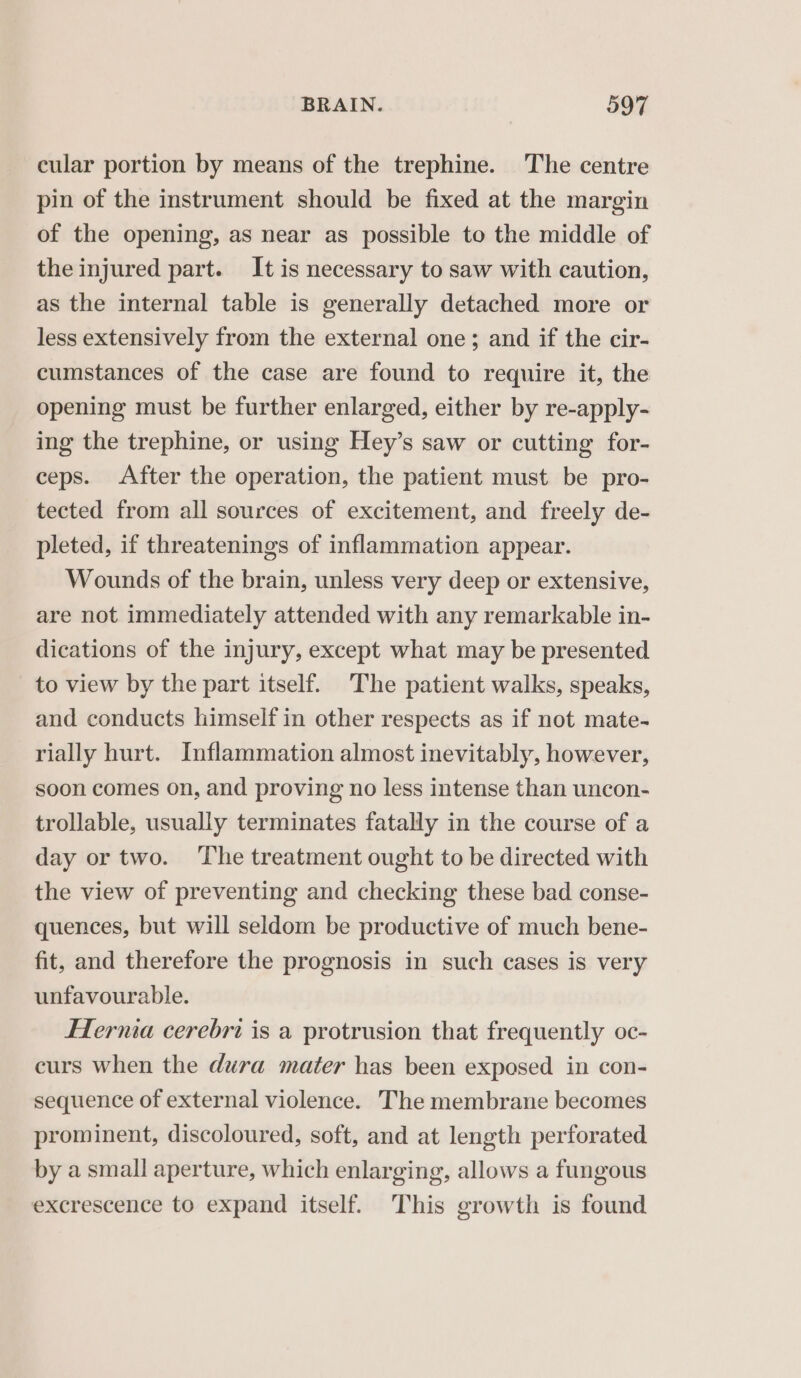 cular portion by means of the trephine. The centre pin of the instrument should be fixed at the margin of the opening, as near as possible to the middle of the injured part. It is necessary to saw with caution, as the internal table is generally detached more or less extensively from the external one; and if the cir- cumstances of the case are found to require it, the opening must be further enlarged, either by re-apply- ing the trephine, or using Hey’s saw or cutting for- ceps. After the operation, the patient must be pro- tected from all sources of excitement, and freely de- pleted, if threatenings of inflammation appear. Wounds of the brain, unless very deep or extensive, are not immediately attended with any remarkable in- dications of the injury, except what may be presented to view by the part itself. The patient walks, speaks, and conducts himself in other respects as if not mate- rially hurt. Inflammation almost inevitably, however, soon comes on, and proving no less intense than uncon- trollable, usually terminates fatally in the course of a day or two. ‘The treatment ought to be directed with the view of preventing and checking these bad conse- quences, but will seldom be productive of much bene- fit, and therefore the prognosis in such cases is very unfavourable. Hernia cerebri is a protrusion that frequently oc- curs when the dura mater has been exposed in con- sequence of external violence. The membrane becomes prominent, discoloured, soft, and at length perforated by a small aperture, which enlarging, allows a fungous excrescence to expand itself. This growth is found