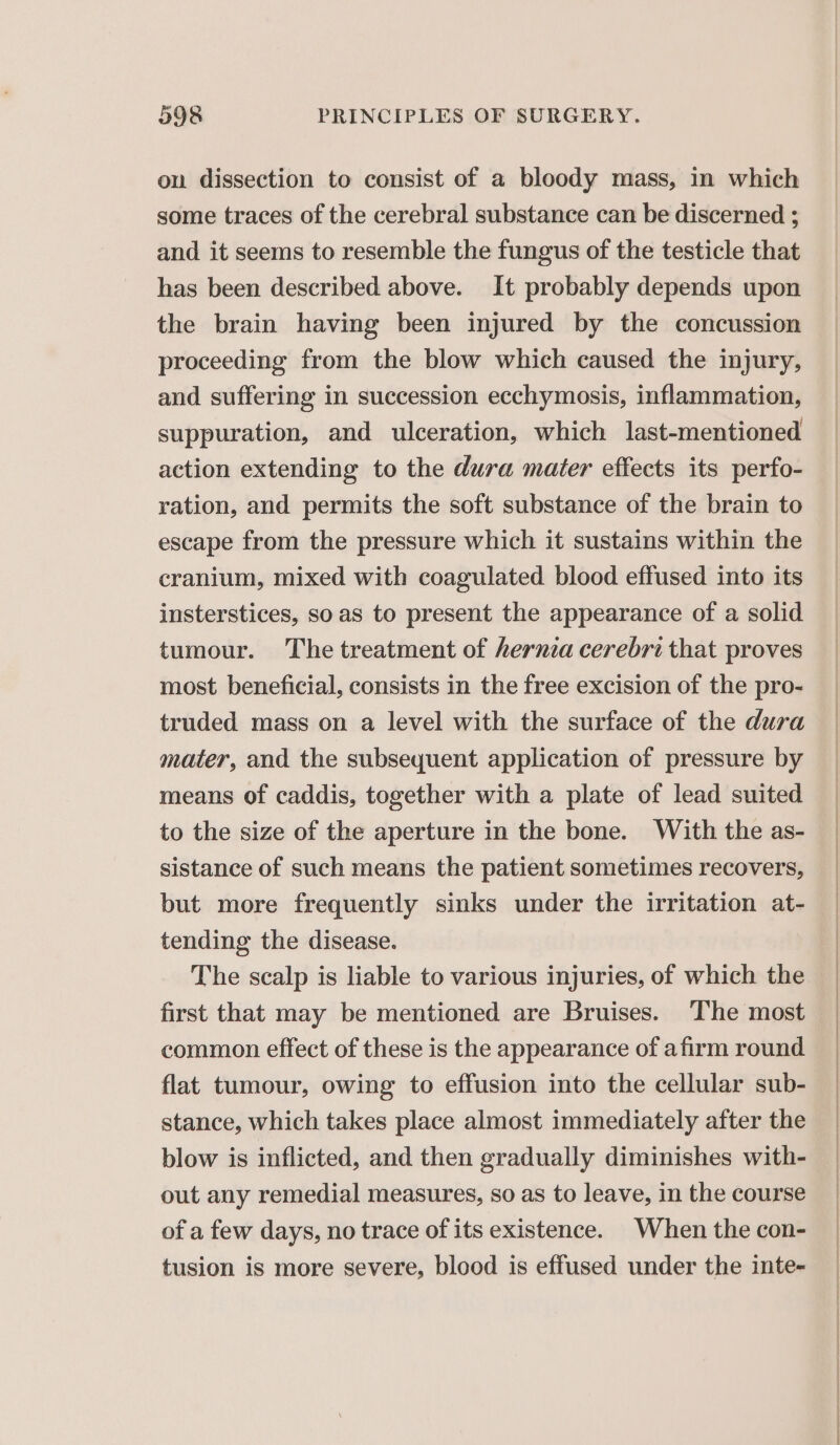 on dissection to consist of a bloody mass, in which some traces of the cerebral substance can be discerned ; and it seems to resemble the fungus of the testicle that has been described above. It probably depends upon the brain having been injured by the concussion proceeding from the blow which caused the injury, and suffering in succession ecchymosis, inflammation, suppuration, and ulceration, which last-mentioned action extending to the dura mater effects its perfo- ration, and permits the soft substance of the brain to escape from the pressure which it sustains within the cranium, mixed with coagulated blood effused into its insterstices, soas to present the appearance of a solid tumour. The treatment of hernia cerebri that proves most beneficial, consists in the free excision of the pro- truded mass on a level with the surface of the dura mater, and the subsequent application of pressure by means of caddis, together with a plate of lead suited to the size of the aperture in the bone. With the as- sistance of such means the patient sometimes recovers, but more frequently sinks under the irritation at- tending the disease. The scalp is liable to various injuries, of which the first that may be mentioned are Bruises. The most common effect of these is the appearance of afirm round flat tumour, owing to effusion into the cellular sub- stance, which takes place almost immediately after the blow is inflicted, and then gradually diminishes with- out any remedial measures, so as to leave, in the course of a few days, no trace of its existence. When the con- tusion is more severe, blood is effused under the inte-