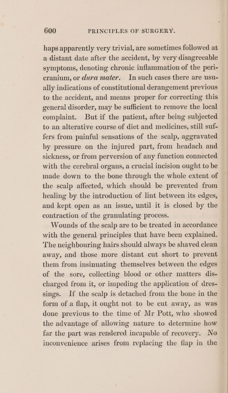 haps apparently very trivial, are sometimes followed at a distant date after the accident, by very disagreeable symptoms, denoting chronic inflammation of the peri- cranium, or dura mater. In such cases there are usu- ally indications of constitutional derangement previous to the accident, and means proper for correcting this complaint. But if the patient, after being subjected to an alterative course of diet and medicines, still suf- fers from painful sensations of the scalp, aggravated by pressure on the injured part, from headach and sickness, or from perversion of any function connected with the cerebral organs, a crucial incision ought to be made down to the bone through the whole extent of the scalp affected, which should be prevented from healing by the introduction of lint between its edges, and kept open as an issue, until it is closed by the contraction of the granulating process. Wounds of the scalp are to be treated in accordance with the general principles that have been explained. The neighbouring hairs should always be shaved clean away, and those more distant cut short to prevent of the sore, collecting blood or other matters dis- charged from it, or impeding the application of dres- sings. If the scalp is detached from the bone in the form of a flap, it ought not to be cut away, as was done previous to the time of Mr Pott, who showed. the advantage of allowing nature to determine how inconvenience arises from replacing the flap in the ee