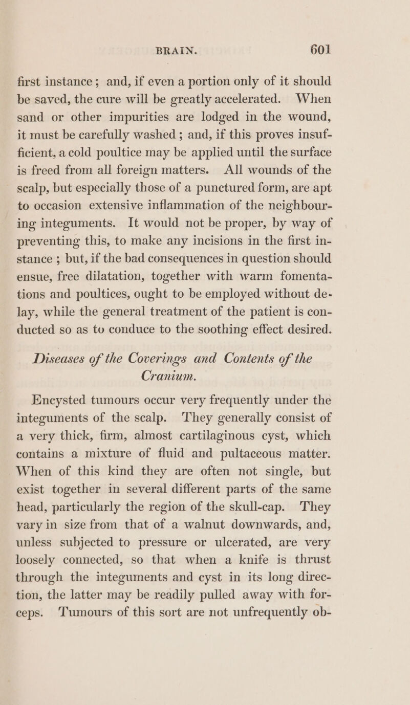 first instance; and, if even a portion only of it should be saved, the cure will be greatly accelerated. When sand or other impurities are lodged in the wound, it must be carefully washed ; and, if this proves insuf- ficient, a cold poultice may be applied until the surface is freed from all foreign matters. All wounds of the scalp, but especially those of a punctured form, are apt to occasion extensive inflammation of the neighbour- ing integuments. It would not be proper, by way of preventing this, to make any incisions in the first in- stance ; but, if the bad consequences in question should ensue, free dilatation, together with warm fomenta- tions and poultices, ought to be employed without de- lay, while the general treatment of the patient is con- ducted so as tu conduce to the soothing effect desired. Diseases of the Coverings and Contents of the Cranium. Encysted tumours occur very frequently under the integuments of the scalp. They generally consist of a very thick, firm, almost cartilaginous cyst, which contains a mixture of fluid and pultaceous matter. When of this kind they are often not single, but exist together in several different parts of the same head, particularly the region of the skull-cap. They vary in size from that of a walnut downwards, and, unless subjected to pressure or ulcerated, are very loosely connected, so that when a knife is thrust through the integuments and cyst in its long direc- tion, the latter may be readily pulled away with for- ceps. Tumours of this sort are not unfrequently ob-