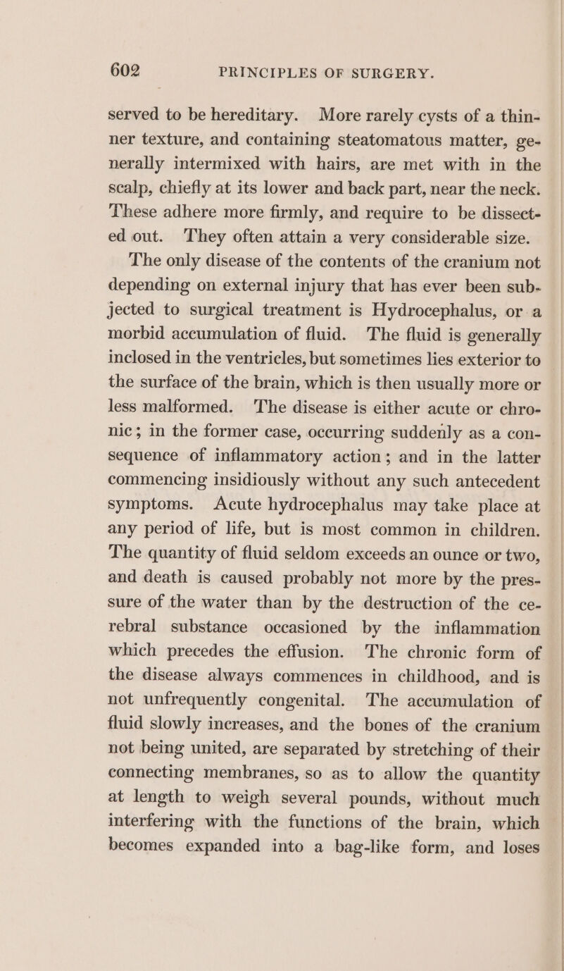 served to be hereditary. More rarely cysts of a thin- ner texture, and containing steatomatous matter, ge- nerally intermixed with hairs, are met with in the These adhere more firmly, and require to be dissect- ed out. They often attain a very considerable size. The only disease of the contents of the cranium not depending on external injury that has ever been sub. jected to surgical treatment is Hydrocephalus, or a morbid accumulation of fluid. The fluid is generally the surface of the brain, which is then usually more or less malformed. The disease is either acute or chro- nic; in the former case, occurring suddenly as a con- Sequence of inflammatory action; and in the latter commencing insidiously without any such antecedent symptoms. Acute hydrocephalus may take place at any period of life, but is most common in children. The quantity of fluid seldom exceeds an ounce or two, and death is caused probably not more by the pres- sure of the water than by the destruction of the ce- rebral substance occasioned by the inflammation the disease always commences in childhood, and is not unfrequently congenital. The accumulation of fluid slowly increases, and the bones of the cranium not being united, are separated by stretching of their connecting membranes, so as to allow the quantity at length to weigh several pounds, without much interfering with the functions of the brain, which becomes expanded into a bag-like form, and loses